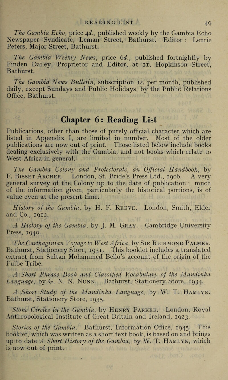 The Gambia Echo, price 4d., published weekly by the Gambia Echo Newspaper Syndicate, Leman Street, Bathurst. Editor : Lenrie Peters, Major Street, Bathurst. The Gambia Weekly News, price 6d., published fortnightly by Finden Dailey, Proprietor and Editor, at 11, Hopkinson Street, Bathurst. The Gambia News Bulletin, subscription is. per month, published daily, except Sundays and Public Holidays, by the Public Relations Office, Bathurst. Chapter 6: Reading List Publications, other than those of purely official character which are listed in Appendix 1, are limited in number. Most of the older publications are now out of print. Those listed below include books dealing exclusively with the Gambia, and not books which relate to Y\rest Africa in general. The Gambia Colony and Protectorate, an Official Handbook, by F. Bisset Archer. London, St. Bride’s Press Ltd., 1906. A very general survey of the Colony up to the date of publication ; much of the information given, particularly the historical portions, is of value even at the present time. History of the Gambia, by H. F. Reeve. London, Smith, Elder and Co., 1912. A History of the Gambia, by J. M. Gray. Cambridge University Press, 1940. The Carthaginian Voyage to West Africa, by Sir Richmond Palmer. Bathurst, Stationery Store, 1931. This booklet includes a translated extract from Sultan Mohammed Bello’s account of the origin of the Fulbe Tribe. A Short Phrase Book and Classified Vocabulary of the Mandinka Language, by G. N. N. Nunn. Bathurst, Stationery Store, 1934. A Short Study of the Mandinka Language, by W. T. Hamlyn. Bathurst, Stationery Store, 1935. Stone Circles in the Gambia, by Henry Parker. London, Royal Anthropological Institute of Great Britain and Ireland, 1923. Stories of the Gambia. Bathurst, Information Office, 1945. This booklet, which was written as a short text book, is based on and brings up to date A Short History of the Gambia, by W. T. Hamlyn, which is now out of print.