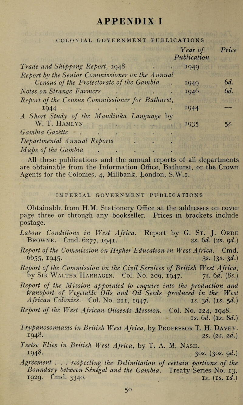 COLONIAL GOVERNMENT PUBLICATIONS Year of Publication Trade and Shipping Report, 1948 . . . 1949 Report by the Senior Commissioner on the Annual Census of the Protectorate of the Gambia . 1949 Notes on Strange Farmers .... 1946 Report of the Census Commissioner for Bathurst, 1944 . . . . • . 1944 A Short Study of the Mandinka Language by W. T. Hamlyn .... 1935 Gambia Gazette ...... Price 6 d. 6 d. 55. Departmental Annual Reports Maps of the Gambia ..... All these publications and the annual reports of all departments are obtainable from the Information Office, Bathurst, or the Crown Agents for the Colonies, 4, Millbank, London, S.W.i. IMPERIAL GOVERNMENT PUBLICATIONS Obtainable from H.M. Stationery Office at the addresses on cover page three or through any bookseller. Prices in brackets include postage. Labour Conditions in West Africa. Report by G. St. J. Orde Browne. Cmd. 6277, I94I- 2s. 6d. (2s. 9d.) Report of the Commission on Higher Education in West Africa. Cmd. 6655, 1945. 3s. (3s. 3d.) Report of the Commission on the Civil Services of British West Africa, by Sir Walter Harragin. Col. No. 209, 1947. 7s. 6d. (8s.) Report of the Mission appointed to enquire into the production and transport of Vegetable Oils and Oil Seeds produced in the West African Colonies. Col. No. 211, 1947. is. 3d. (is. 5^.) Report of the West African Oilseeds Mission. Col. No. 224, 1948. is. 6d. (is. 8d.) Trypanosomiasis in British West Africa, by Professor T. H. Davey. 1948- 2S. (2s. 2d.) Tsetse Flies in British West Africa, by T. A. M. Nash. 1948. 30s. (30s. 9d.) Agreement . . . respecting the Delimitation of certain portions of the Boundary between Senegal and the Gambia. Treaty Series No. 13, 1929. Cmd. 3340. is. (is. id.)