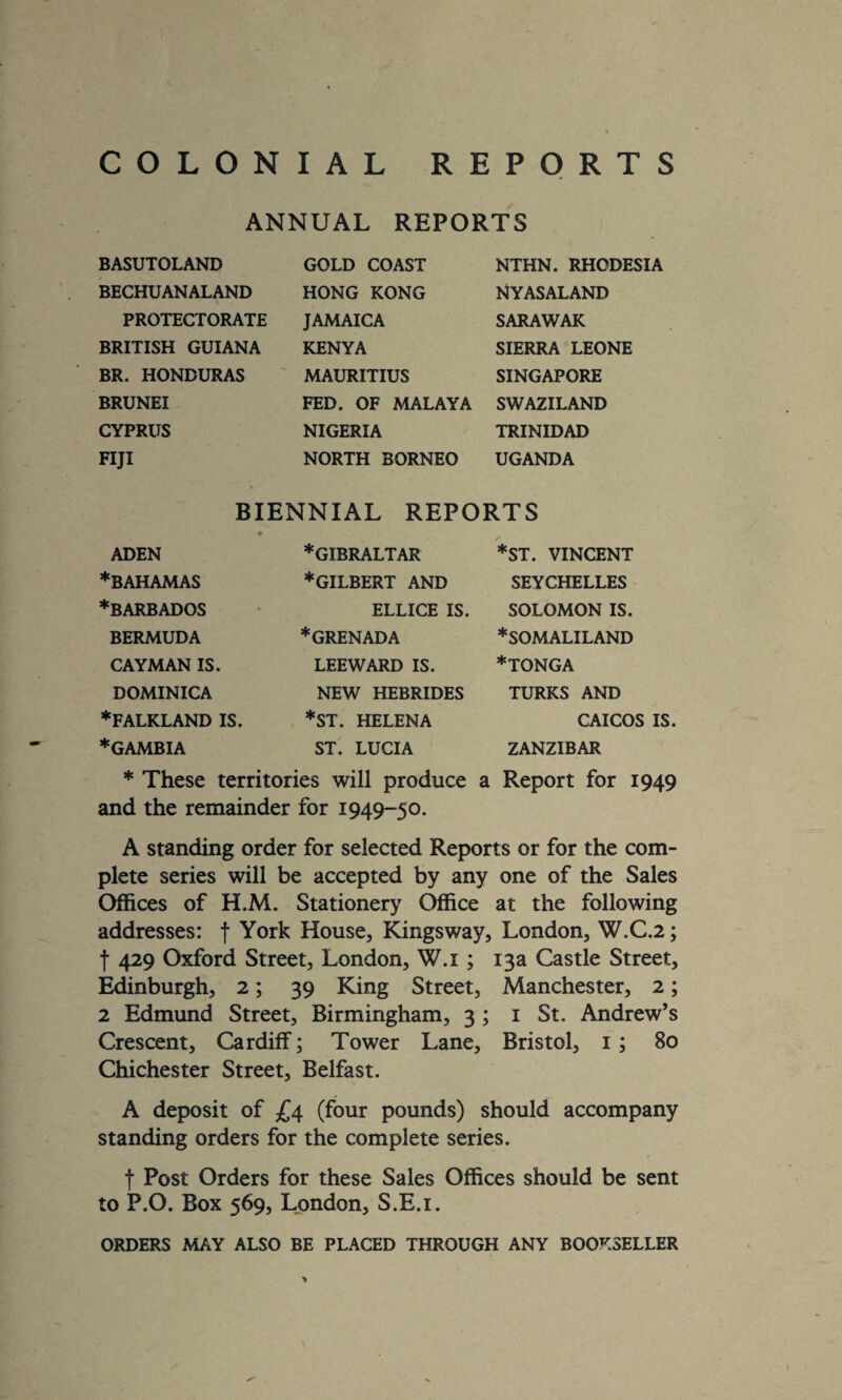 COLONIAL REPORTS ANNUAL REPORTS BASUTOLAND BECHUANALAND PROTECTORATE BRITISH GUIANA BR. HONDURAS BRUNEI CYPRUS FIJI GOLD COAST HONG KONG JAMAICA KENYA MAURITIUS FED. OF MALAYA NIGERIA NORTH BORNEO NTHN. RHODESIA NYASALAND SARAWAK SIERRA LEONE SINGAPORE SWAZILAND TRINIDAD UGANDA BIENNIAL REPORTS ADEN * BAHAMAS ♦BARBADOS BERMUDA CAYMAN IS. DOMINICA ♦FALKLAND IS ♦GAMBIA ♦GIBRALTAR ♦gilbert AND ELLICE IS. ♦GRENADA LEEWARD IS. NEW HEBRIDES *ST. HELENA ST. LUCIA *ST. VINCENT SEYCHELLES SOLOMON IS. ♦SOMALILAND ♦tonga TURKS AND CAICOS IS ZANZIBAR ♦ These territories will produce a Report for 1949 and the remainder for 1949- 50- A standing order for selected Reports or for the com¬ plete series will be accepted by any one of the Sales Offices of H.M. Stationery Office at the following addresses: f York House, Kingsway, London, W.C.2; f 429 Oxford Street, London, W.i ; 13a Castle Street, Edinburgh, 2; 39 King Street, Manchester, 2; 2 Edmund Street, Birmingham, 3 ; 1 St. Andrew’s Crescent, Cardiff; Tower Lane, Bristol, 1 ; 80 Chichester Street, Belfast. A deposit of £4 (four pounds) should accompany standing orders for the complete series. f Post Orders for these Sales Offices should be sent to P.O. Box 569, London, S.E.i. ORDERS MAY ALSO BE PLACED THROUGH ANY BOOKSELLER >