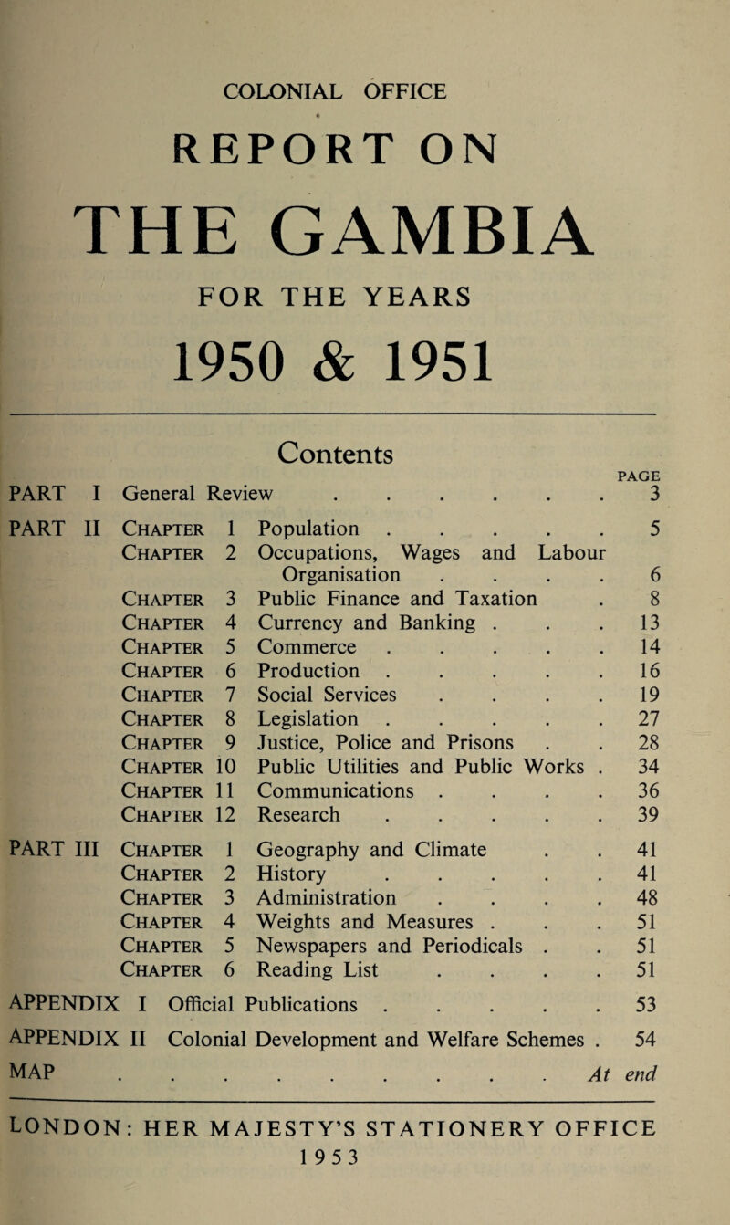 COLONIAL OFFICE REPORT ON THE GAMBIA FOR THE YEARS 1950 & 1951 Contents PAGE PART I General Review ...... 3 PART II Chapter 1 Population ..... 5 Chapter 2 Occupations, Wages and Labour Organisation .... 6 Chapter 3 Public Finance and Taxation 8 Chapter 4 Currency and Banking . 13 Chapter 5 Commerce ..... 14 Chapter 6 Production ..... 16 Chapter 7 Social Services .... 19 Chapter 8 Legislation ..... 27 Chapter 9 Justice, Police and Prisons 28 Chapter 10 Public Utilities and Public Works . 34 Chapter 11 Communications .... 36 Chapter 12 Research ..... 39 PART III Chapter 1 Geography and Climate 41 Chapter 2 History ..... 41 Chapter 3 Administration .... 48 Chapter 4 Weights and Measures . 51 Chapter 5 Newspapers and Periodicals . 51 Chapter 6 Reading List .... 51 APPENDIX I Official Publications ..... 53 APPENDIX II Colonial Development and Welfare Schemes . 54 MAP . . . . . . . . .At end LONDON: HER MAJESTY’S STATIONERY OFFICE 1953
