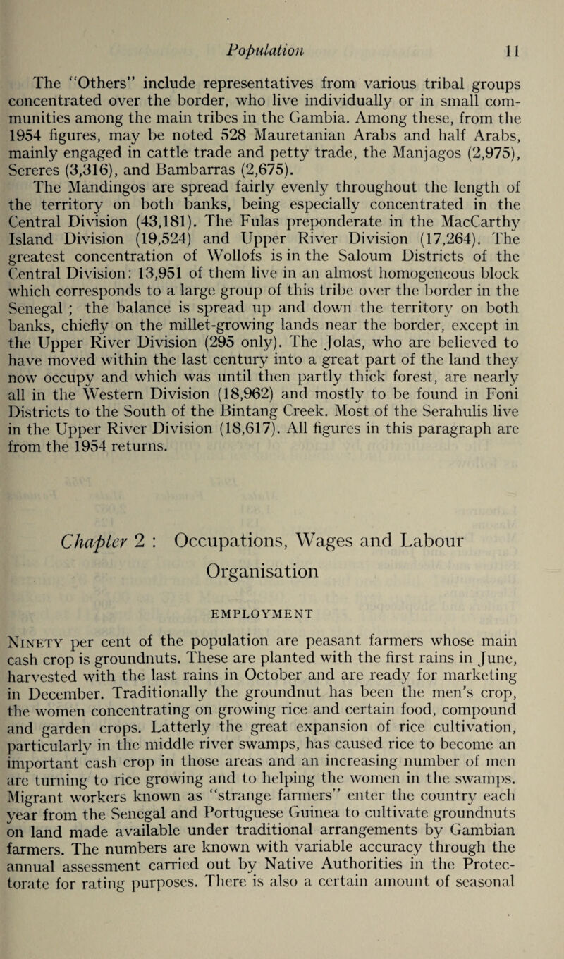 The ‘'Others” include representatives from various tribal groups concentrated over the border, who live individually or in small com¬ munities among the main tribes in the Gambia. Among these, from the 1954 figures, may be noted 528 Mauretanian Arabs and half Arabs, mainly engaged in cattle trade and petty trade, the Manjagos (2,975), Sereres (3,316), and Bambarras (2,675). The Mandingos are spread fairly evenly throughout the length of the territory on both banks, being especially concentrated in the Central Division (43,181). The Fulas preponderate in the MacCarthy Island Division (19,524) and Upper River Division (17,264). The greatest concentration of Wollofs is in the Saloum Districts of the Central Division: 13,951 of them live in an almost homogeneous block which corresponds to a large group of this tribe over the border in the Senegal ; the balance is spread up and down the territory on both banks, chiefly on the millet-growing lands near the border, except in the Upper River Division (295 only). The Jolas, who are believed to have moved within the last century into a great part of the land they now occupy and which was until then partly thick forest, are nearly all in the Western Division (18,962) and mostly to be found in Foni Districts to the South of the Bintang Creek. Most of the Serahulis live in the Upper River Division (18,617). All figures in this paragraph are from the 1954 returns. Chapter 2 : Occupations, Wages and Labour Organisation EMPLOYMENT Ninety per cent of the population are peasant farmers whose main cash crop is groundnuts. These are planted with the first rains in June, harvested with the last rains in October and are ready for marketing in December. Traditionally the groundnut has been the men’s crop, the women concentrating on growing rice and certain food, compound and garden crops. Latterly the great expansion of rice cultivation, particularly in the middle river swamps, has caused rice to become an important cash crop in those areas and an increasing number of men arc turning to rice growing and to helping the women in the swamps. Migrant workers known as ‘‘strange farmers” enter the country each year from the Senegal and Portuguese Guinea to cultivate groundnuts on land made available under traditional arrangements by Gambian farmers. The numbers are known with variable accuracy through the annual assessment carried out by Native Authorities in the Protec¬ torate for rating purposes. There is also a certain amount of seasonal