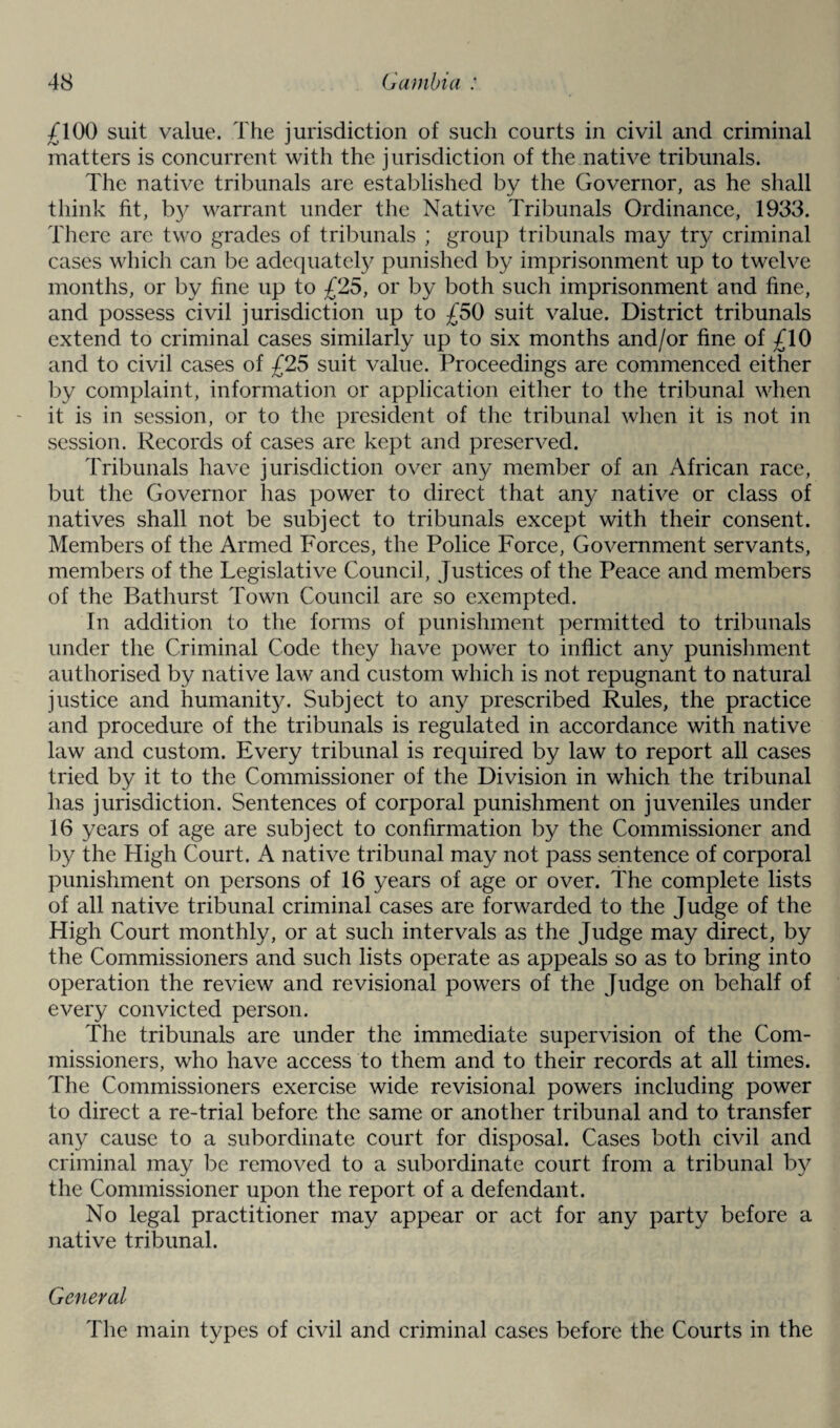 £100 suit value. The jurisdiction of such courts in civil and criminal matters is concurrent with the jurisdiction of the native tribunals. The native tribunals are established by the Governor, as he shall think fit, by warrant under the Native Tribunals Ordinance, 1933. There are two grades of tribunals ; group tribunals may try criminal cases which can be adequately punished by imprisonment up to twelve months, or by fine up to £25, or by both such imprisonment and fine, and possess civil jurisdiction up to £50 suit value. District tribunals extend to criminal cases similarly up to six months and/or fine of £10 and to civil cases of £25 suit value. Proceedings are commenced either by complaint, information or application either to the tribunal when it is in session, or to the president of the tribunal when it is not in session. Records of cases arc kept and preserved. Tribunals have jurisdiction over any member of an African race, but the Governor has power to direct that any native or class of natives shall not be subject to tribunals except with their consent. Members of the Armed Forces, the Police Force, Government servants, members of the Legislative Council, Justices of the Peace and members of the Bathurst Town Council are so exempted. In addition to the forms of punishment permitted to tribunals under the Criminal Code they have power to inflict any punishment authorised by native law and custom which is not repugnant to natural justice and humanity. Subject to any prescribed Rules, the practice and procedure of the tribunals is regulated in accordance with native law and custom. Every tribunal is required by law to report all cases tried by it to the Commissioner of the Division in which the tribunal has jurisdiction. Sentences of corporal punishment on juveniles under 16 years of age are subject to confirmation by the Commissioner and by the High Court. A native tribunal may not pass sentence of corporal punishment on persons of 16 years of age or over. The complete lists of all native tribunal criminal cases are forwarded to the Judge of the High Court monthly, or at such intervals as the Judge may direct, by the Commissioners and such lists operate as appeals so as to bring into operation the review and revisional powers of the Judge on behalf of every convicted person. The tribunals are under the immediate supervision of the Com¬ missioners, who have access to them and to their records at all times. The Commissioners exercise wide revisional powers including power to direct a re-trial before the same or another tribunal and to transfer any cause to a subordinate court for disposal. Cases both civil and criminal may be removed to a subordinate court from a tribunal by the Commissioner upon the report of a defendant. No legal practitioner may appear or act for any party before a native tribunal. General The main types of civil and criminal cases before the Courts in the