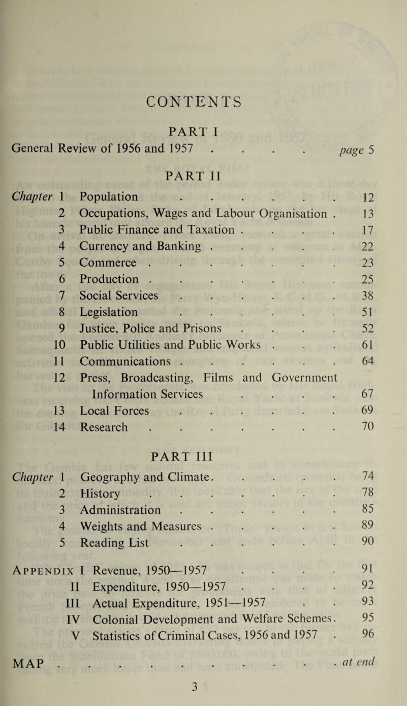 CONTENTS PART 1 General Review of 1956 and 1957 .... page 5 PART II Chapter 1 Population . . . . . . 12 2 Occupations, Wages and Labour Organisation . 13 3 Public Finance and Taxation . . . . 17 4 Currency and Banking .... 22 5 Commerce ....... 23 6 Production ...... 25 7 Social Services . . . . . . 38 8 Legislation . . . . . 51 9 Justice, Police and Prisons .... 52 10 Public Utilities and Public Works . . . 61 11 Communications ...... 64 12 Press, Broadcasting, Films and Government Information Services . . . . 67 13 Local Forces ...... 69 14 Research ....... 70 PART III Chapter 1 Geography and Climate. . . . . 74 2 History ....... 78 3 Administration . . . . . • 85 4 Weights and Measures ..... 89 5 Reading List ...... 90 Appendix I Revenue, 1950—1957 .... 91 II Expenditure, 1950—1957 .... 92 III Actual Expenditure, 1951—1957 . . 93 IV Colonial Development and Welfare Schemes. 95 V Statistics of Criminal Cases, 1956 and 1957 . 96 MAP.at end