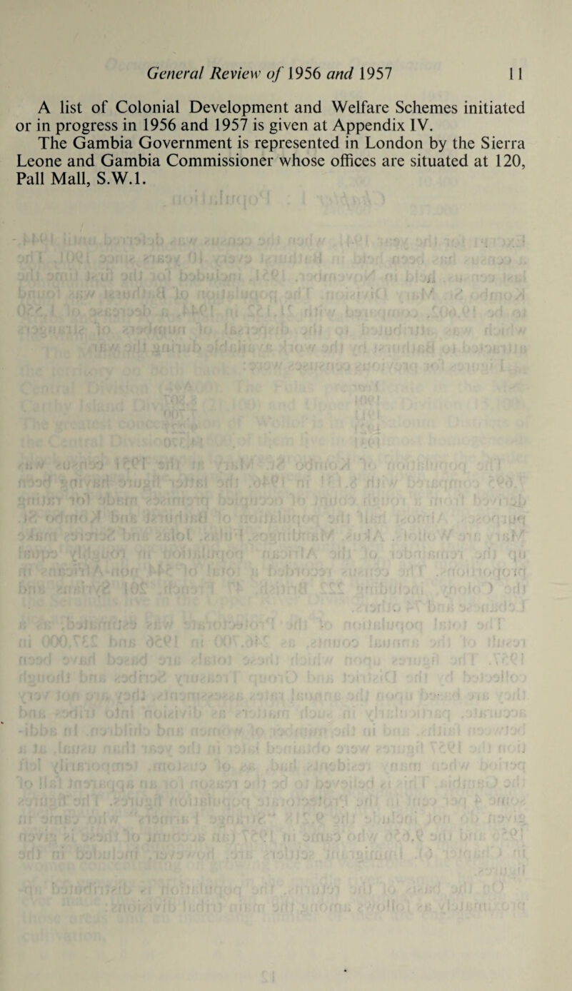 A list of Colonial Development and Welfare Schemes initiated or in progress in 1956 and 1957 is given at Appendix IV. The Gambia Government is represented in London by the Sierra Leone and Gambia Commissioner whose offices are situated at 120, Pall Mall, S.W.l.
