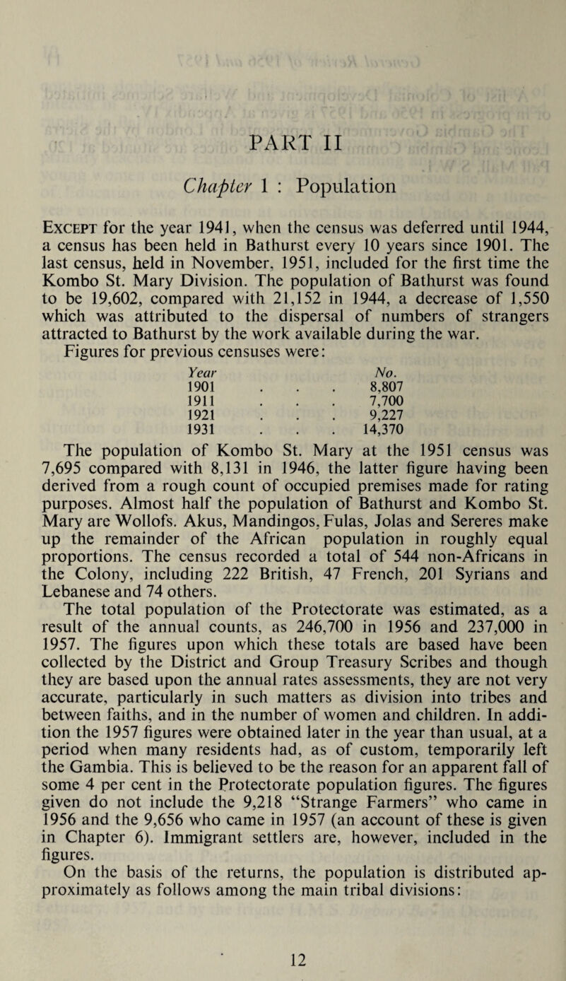 PART II Chapter 1 : Population Except for the year 1941, when the census was deferred until 1944, a census has been held in Bathurst every 10 years since 1901. The last census, held in November, 1951, included for the first time the Kombo St. Mary Division. The population of Bathurst was found to be 19,602, compared with 21,152 in 1944, a decrease of 1,550 which was attributed to the dispersal of numbers of strangers attracted to Bathurst by the work available during the war. Figures for previous censuses were: Year 1901 1911 1921 1931 No. 8,807 7,700 9,227 14,370 The population of Kombo St. Mary at the 1951 census was 7,695 compared with 8,131 in 1946, the latter figure having been derived from a rough count of occupied premises made for rating purposes. Almost half the population of Bathurst and Kombo St. Mary are Wollofs. Akus, Mandingos, Fulas, Jolas and Sereres make up the remainder of the African population in roughly equal proportions. The census recorded a total of 544 non-Africans in the Colony, including 222 British, 47 French, 201 Syrians and Lebanese and 74 others. The total population of the Protectorate was estimated, as a result of the annual counts, as 246,700 in 1956 and 237,000 in 1957. The figures upon which these totals are based have been collected by the District and Group Treasury Scribes and though they are based upon the annual rates assessments, they are not very accurate, particularly in such matters as division into tribes and between faiths, and in the number of women and children. In addi¬ tion the 1957 figures were obtained later in the year than usual, at a period when many residents had, as of custom, temporarily left the Gambia. This is believed to be the reason for an apparent fall of some 4 per cent in the Protectorate population figures. The figures given do not include the 9,218 “Strange Farmers” who came in 1956 and the 9,656 who came in 1957 (an account of these is given in Chapter 6). Immigrant settlers are, however, included in the figures. On the basis of the returns, the population is distributed ap¬ proximately as follows among the main tribal divisions: