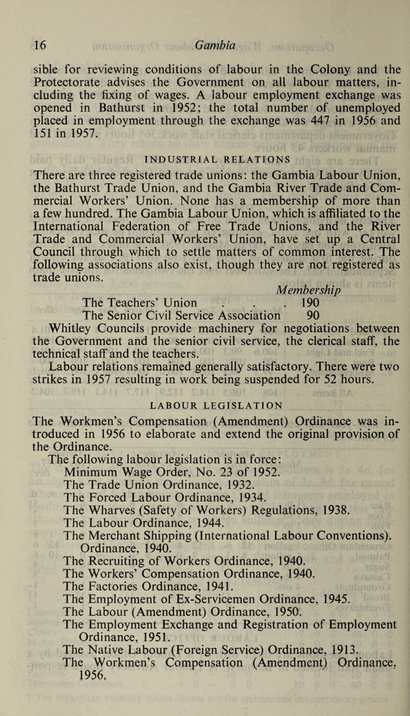 sible for reviewing conditions of labour in the Colony and the Protectorate advises the Government on all labour matters, in¬ cluding the fixing of wages. A labour employment exchange was opened in Bathurst in 1952; the total number of unemployed placed in employment through the exchange was 447 in 1956 and 151 in 1957. INDUSTRIAL RELATIONS There are three registered trade unions: the Gambia Labour Union, the Bathurst Trade Union, and the Gambia River Trade and Com¬ mercial Workers’ Union. None has a membership of more than a few hundred. The Gambia Labour Union, which is affiliated to the International Federation of Free Trade Unions, and the River Trade and Commercial Workers’ Union, have set up a Central Council through which to settle matters of common interest. The following associations also exist, though they are not registered as trade unions. Membership The Teachers’ Union . . .190 The Senior Civil Service Association 90 Whitley Councils provide machinery for negotiations between the Government and the senior civil service, the clerical staff, the technical staff and the teachers. Labour relations remained generally satisfactory. There were two strikes in 1957 resulting in work being suspended for 52 hours. LABOUR LEGISLATION The Workmen’s Compensation (Amendment) Ordinance was in¬ troduced in 1956 to elaborate and extend the original provision of the Ordinance. The following labour legislation is in force: Minimum Wage Order, No. 23 of 1952. The Trade Union Ordinance, 1932. The Forced Labour Ordinance, 1934. The Wharves (Safety of Workers) Regulations, 1938. The Labour Ordinance, 1944. The Merchant Shipping (International Labour Conventions). Ordinance, 1940. The Recruiting of Workers Ordinance, 1940. The Workers’ Compensation Ordinance, 1940. The Factories Ordinance, 1941. The Employment of Ex-Servicemen Ordinance, 1945. The Labour (Amendment) Ordinance, 1950. The Employment Exchange and Registration of Employment Ordinance, 1951. The Native Labour (Foreign Service) Ordinance, 1913. The Workmen’s Compensation (Amendment) Ordinance, 1956,