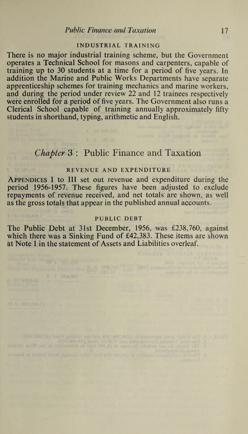 INDUSTRIAL TRAINING There is no major industrial training scheme, but the Government operates a Technical School for masons and carpenters, capable of training up to 30 students at a time for a period of five years. In addition the Marine and Public Works Departments have separate apprenticeship schemes for training mechanics and marine workers, and during the period under review 22 and 12 trainees respectively were enrolled for a period of five years. The Government also runs a Clerical School capable of training annually approximately fifty students in shorthand, typing, arithmetic and English. Chapter 3 : Public Finance and Taxation REVENUE AND EXPENDITURE Appendices 1 to 111 set out revenue and expenditure during the period 1956-1957. These figures have been adjusted to exclude repayments of revenue received, and net totals are shown, as well as the gross totals that appear in the published annual accounts. public debt The Public Debt at 31st December, 1956, was £238,760, against which there was a Sinking Fund of £42,383. These items are shown at Note 1 in the statement of Assets and Liabilities overleaf.