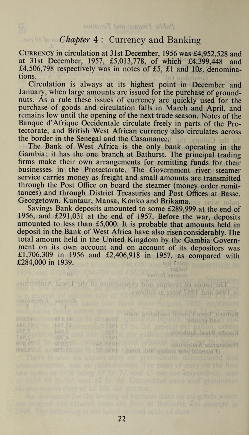 Chapter 4 : Currency and Banking Currency in circulation at 31st December, 1956 was £4,952,528 and at 31st December, 1957, £5,013,778, of which £4,399,448 and £4,506,798 respectively was in notes of £5, £1 and 10s. denomina¬ tions. Circulation is always at its highest point in December and January, when large amounts are issued for the purchase of ground¬ nuts. As a rule these issues of currency are quickly used for the purchase of goods and circulation falls in March and April, and remains low until the opening of the next trade season. Notes of the Banque d’Afrique Occidental circulate freely in parts of the Pro¬ tectorate, and British West African currency also circulates across the border in the Senegal and the Casamance. The Bank of West Africa is the only bank operating in the Gambia; it has the one branch at Bathurst. The principal trading firms make their own arrangements for remitting funds for their businesses in the Protectorate. The Government river steamer service carries money as freight and small amounts are transmitted through the Post Office on board the steamer (money order remit¬ tances) and through District Treasuries and Post Offices at Basse, Georgetown, Kuntaur, Mansa, Konko and Brikama. Savings Bank deposits amounted to some £289,999 at the end of 1956, and £291,031 at the end of 1957. Before the war, deposits amounted to less than £5,000. It is probable that amounts held in deposit in the Bank of West Africa have also risen considerably. The total amount held in the United Kingdom by the Gambia Govern¬ ment on its own account and on account of its depositors was £1,706,309 in 1956 and £2,406,918 in 1957, as compared with £284,000 in 1939.