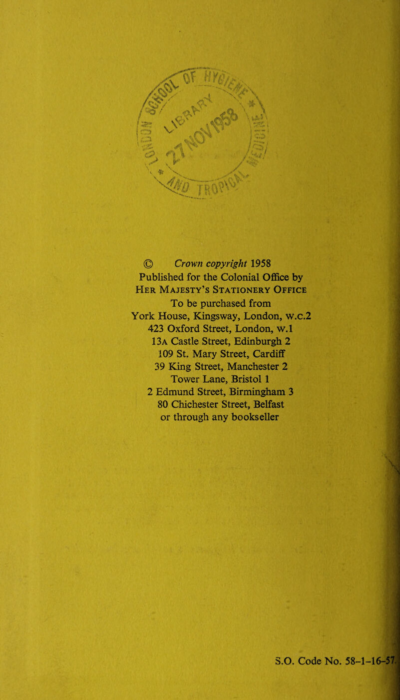 © Crown copyright 1958 Published for the Colonial Office by Her Majesty’s Stationery Office To be purchased from York House, Kingsway, London, w.c.2 423 Oxford Street, London, w.l 13a Castle Street, Edinburgh 2 109 St. Mary Street, Cardiff 39 King Street, Manchester 2 Tower Lane, Bristol 1 2 Edmund Street, Birmingham 3 80 Chichester Street, Belfast or through any bookseller S.O. Code No. 58-1-16-57.