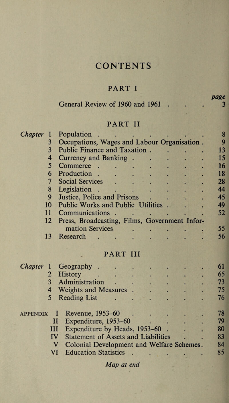 CONTENTS PART I page General Review of 1960 and 1961 . . . 3 PART II Chapter 1 Population ....... 8 3 Occupations, Wages and Labour Organisation . 9 3 Public Finance and Taxation . . . . 13 4 Currency and Banking . . . . . 15 5 Commerce ....... 16 6 Production . . . . . . . 18 7 Social Services ...... 28 8 Legislation ....... 44 9 Justice, Police and Prisons .... 45 10 Public Works and Public Utilities ... 49 11 Communications ...... 52 12 Press, Broadcasting, Films, Government Infor¬ mation Services ..... 55 13 Research ....... 56 PART III Chapter 1 Geography . . . . . . .61 2 History ....... 65 3 Administration ...... 73 4 Weights and Measures ..... 75 5 Reading List ...... 76 appendix I Revenue, 1953-60 . 78 II Expenditure, 1953-60 .... 79 III Expenditure by Heads, 1953-60 ... 80 IV Statement of Assets and Liabilities . . 83 V Colonial Development and Welfare Schemes. 84 VI Education Statistics ..... 85 Map at end