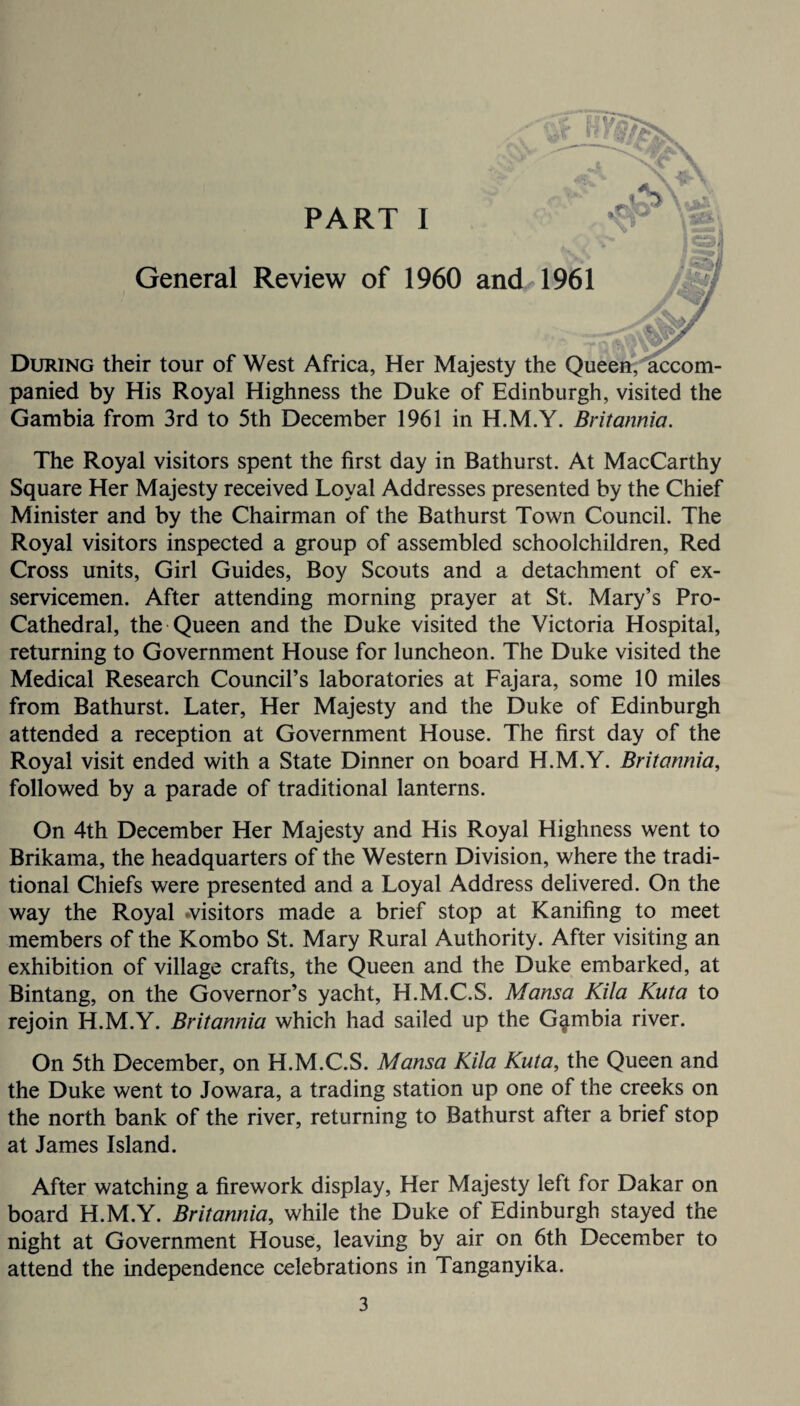 v\*r P General Review of 1960 and 1961 During their tour of West Africa, Her Majesty the Queen, accom¬ panied by His Royal Highness the Duke of Edinburgh, visited the Gambia from 3rd to 5th December 1961 in H.M.Y. Britannia. The Royal visitors spent the first day in Bathurst. At MacCarthy Square Her Majesty received Loyal Addresses presented by the Chief Minister and by the Chairman of the Bathurst Town Council. The Royal visitors inspected a group of assembled schoolchildren, Red Cross units, Girl Guides, Boy Scouts and a detachment of ex- servicemen. After attending morning prayer at St. Mary’s Pro- Cathedral, the Queen and the Duke visited the Victoria Hospital, returning to Government House for luncheon. The Duke visited the Medical Research Council’s laboratories at Fajara, some 10 miles from Bathurst. Later, Her Majesty and the Duke of Edinburgh attended a reception at Government House. The first day of the Royal visit ended with a State Dinner on board H.M.Y. Britannia, followed by a parade of traditional lanterns. On 4th December Her Majesty and His Royal Highness went to Brikama, the headquarters of the Western Division, where the tradi¬ tional Chiefs were presented and a Loyal Address delivered. On the way the Royal .visitors made a brief stop at Kanifing to meet members of the Kombo St. Mary Rural Authority. After visiting an exhibition of village crafts, the Queen and the Duke embarked, at Bintang, on the Governor’s yacht, H.M.C.S. Mansa Kila Kuta to rejoin H.M.Y. Britannia which had sailed up the Gambia river. On 5th December, on H.M.C.S. Mansa Kila Kuta, the Queen and the Duke went to Jowara, a trading station up one of the creeks on the north bank of the river, returning to Bathurst after a brief stop at James Island. After watching a firework display, Her Majesty left for Dakar on board H.M.Y. Britannia, while the Duke of Edinburgh stayed the night at Government House, leaving by air on 6th December to attend the independence celebrations in Tanganyika.