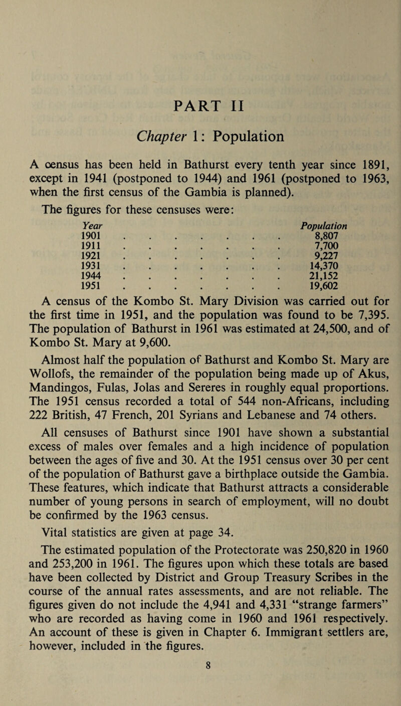 Chapter 1: Population A census has been held in Bathurst every tenth year since 1891, except in 1941 (postponed to 1944) and 1961 (postponed to 1963, when the first census of the Gambia is planned). The figures for these censuses were: Year 1901. 1911. 1921. 1931. 1944 . 1951. Population 8,807 7,700 9,227 14,370 21,152 19,602 A census of the Kombo St. Mary Division was carried out for the first time in 1951, and the population was found to be 7,395. The population of Bathurst in 1961 was estimated at 24,500, and of Kombo St. Mary at 9,600. Almost half the population of Bathurst and Kombo St. Mary are Wollofs, the remainder of the population being made up of Akus, Mandingos, Fulas, Jolas and Sereres in roughly equal proportions. The 1951 census recorded a total of 544 non-Africans, including 222 British, 47 French, 201 Syrians and Lebanese and 74 others. All censuses of Bathurst since 1901 have shown a substantial excess of males over females and a high incidence of population between the ages of five and 30. At the 1951 census over 30 per cent of the population of Bathurst gave a birthplace outside the Gambia. These features, which indicate that Bathurst attracts a considerable number of young persons in search of employment, will no doubt be confirmed by the 1963 census. Vital statistics are given at page 34. The estimated population of the Protectorate was 250,820 in 1960 and 253,200 in 1961. The figures upon which these totals are based have been collected by District and Group Treasury Scribes in the course of the annual rates assessments, and are not reliable. The figures given do not include the 4,941 and 4,331 “strange farmers” who are recorded as having come in 1960 and 1961 respectively. An account of these is given in Chapter 6. Immigrant settlers are, however, included in the figures.