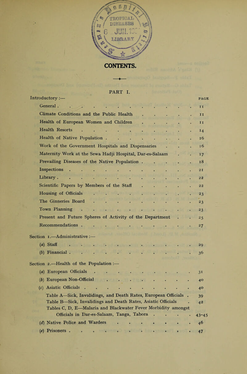 PART I. Introductory :— General .......... Climate Conditions and the Public Health Health of European Women and Children Health Resorts ........ Health of Native Population ...... Work of the Government Hospitals and Dispensaries Maternity Work at the Sewa Hadji Hospital, Dar-es-Salaam Prevailing Diseases of the Native Population . Inspections ......... Library .......... Scientific Papers by Members of the Staff Housing of Officials ....... The Ginneries Board ....... Town Planning ........ Present and Future Spheres of Activity of the Department Recommendations ........ Section i.—Administrative :— (a) Staff ........... (b) Financial ........... Section 2.—Health of the Population :—- (a) European Officials ......... (b) European Non-Official ........ (c) Asiatic Officials ..... ..... Table A—Sick, Invalidings, and Death Rates, European Officials . Table B—Sick, Invalidings and Death Rates, Asiatic Officials Tables C, D, E—Malaria and Blackwater Fever Morbidity amongst Officials in Dar-es-Salaam, Tanga, Tabora . . . . (1d) Native Police and Warders ....... (e) Prisoners PAGE 11 11 11 14 16 16 17 18 21 22 22 23 23 23 25 27 29 36 31 40 40 39 42 43-45 46 47