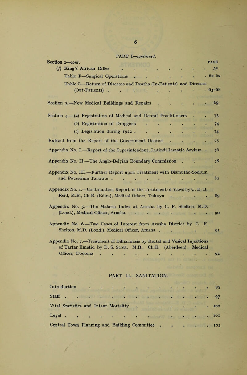 PART I—continued. Section 2—cont. page (/) King’s African Rifles ........ 52 Table F—Surgical Operations ....... 60-62 Table G—Return of Diseases and Deaths (In-Patients) and Diseases (Out-Patients) . ....... 63-68 Section 3.—New Medical Buildings and Repairs ..... 69 Section 4.—(a) Registration of Medical and Dental Practitioners . . 73 (b) Registration of Druggists ...... 74 (e) Legislation during 1922 . . . . . . .74 Extract from the Report of the Government Dentist .... 75 Appendix No. I.—Report of the Superintendent, Lutindi Lunatic Asylum . 76 Appendix No. II.—The Anglo-Belgian Boundary Commission ... 78 Appendix No. III.—Further Report upon Treatment with Bismutho-Sodium and Potassium Tartrate ......... 82 Appendix No. 4.—Continuation Report on the Treatment of Yaws by C. B. B. Reid, M.B., Ch.B. (Edin.), Medical Officer, Tukuyu . . . .89 Appendix No. 5.—The Malaria Index at Arusha by C. F. Shelton, M.D. (Lond.), Medical Officer, Arusha ....... 90 Appendix No. 6.—Two Cases of Interest from Arusha District by C. F. Shelton, M.D. (Lond.), Medical Officer, Arusha ..... 91 Appendix No. 7.—Treatment of Bilharziasis by Rectal and Vesical Injections of Tartar Emetic, by D. S. Scott, M.B., Ch.B. (Aberdeen), Medical Officer, Dodoma .......... 92 PART II.—SANITATION. Introduction ........... 95 Staff ............. 97 Vital Statistics and Infant Mortality ....... 100 Legal ............. xoi Central Town Planning and Building Committee ..... 103 /