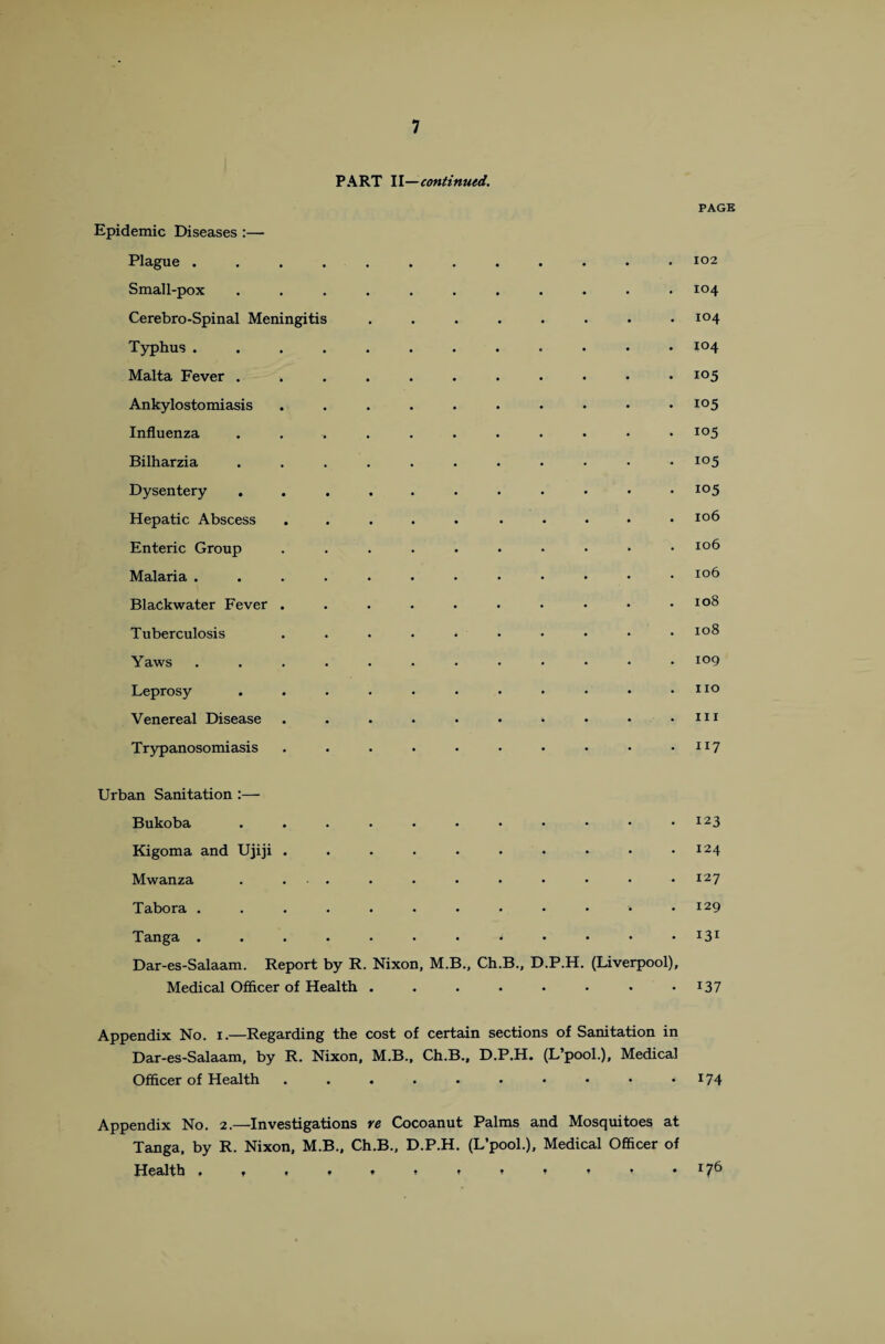 PART II—continued. PAGE Epidemic Diseases :— Plague ............ 102 Small-pox ........... 104 Cerebro-Spinal Meningitis ........ 104 Typhus ............ i°4 Malta Fever ........... i°5 Ankylostomiasis .......... io5 Influenza ........... io5 Bilharzia ........... i°5 Dysentery ........... io5 Hepatic Abscess ..... ..... 106 Enteric Group .......... IC)6 Malaria ............. io^ BlaCkwater Fever .......... IQ8 Tuberculosis . . . . • • • • * * io^ Yaws ............ i°9 Leprosy . . . . . • • • • * .110 Venereal Disease . . . . . • . • • .111 Trypanosomiasis . . . . • • • • • • n7 Urban Sanitation :— Bukoba . . . . • • • • • « .123 Kigoma and Ujiji . . . . . • • • • .124 Mwanza . . . . . • • • • • .127 Tabora . . . . . . • • • • • .129 Tanga . . . . . . . . • • • • *3! Dar-es-Salaam. Report by R. Nixon, M.B., Ch.B., D.P.H. (Liverpool), Medical Officer of Health . . . . . • • • x37 Appendix No. 1.—Regarding the cost of certain sections of Sanitation in Dar-es-Salaam, by R. Nixon, M.B., Ch.B., D.P.H. (L’pool.), Medical Officer of Health . . . . . . • • • • I74 Appendix No. 2.—Investigations re Cocoanut Palms and Mosquitoes at Tanga, by R. Nixon, M.B., Ch.B., D.P.H. (L’pool.), Medical Officer of Health . » * » » * * t ♦ * * .176