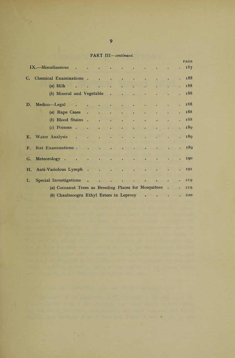 PART 111 —continued. PAGE IX.—Miscellaneous . . . . . . . . . .187 C. Chemical Examinations . . . . . . . . .188 (a) Milk.188 (b) Mineral and Vegetable . . . . . . .188 D. Medico—Legal . . . . . . . . . . x88 (a) Rape Cases . . . . . . . . .188 (b) Blood Stains . . . . . . . .188 (c) Poisons . . . . . . . . . .189 E. Water Analysis . . . . . . . . . .189 F. Rat Examinations . . . . . . . • • .189 G. Meteorology.*9° H. Anti-Variolous Lymph . . . . . . . • 191 I. Special Investigations . . . . . . • • .219 (a) Cocoanut Trees as Breeding Places for Mosquitoes . .219 (b) Chaulmoogra Ethyl Esters in Leprosy 220