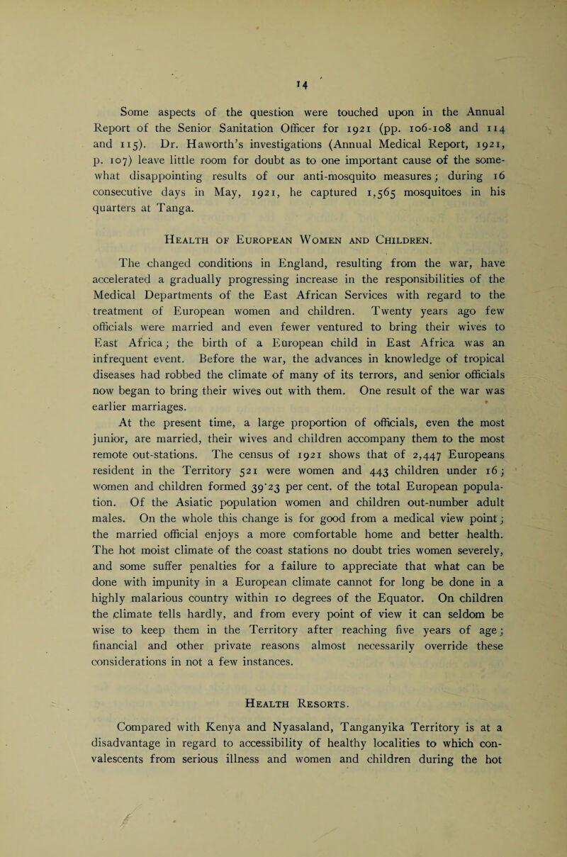 Some aspects of the question were touched upon in the Annual Report of the Senior Sanitation Officer for 1921 (pp. 106-108 and 114 and 115). Dr. Haworth’s investigations (Annual Medical Report, 1921, p. 107) leave little room for doubt as to one important cause of the some¬ what disappointing results of our anti-mosquito measures; during 16 consecutive days in May, 192 r, he captured 1,565 mosquitoes in his quarters at Tanga. Health of European Women and Children. The changed conditions in England, resulting from the war, have accelerated a gradually progressing increase in the responsibilities of the Medical Departments of the East African Services with regard to the treatment of European women and children. Twenty years ago few officials were married and even fewer ventured to bring their wives to East Africa; the birth of a European child in East Africa was an infrequent event. Before the war, the advances in knowledge of tropical diseases had robbed the climate of many of its terrors, and senior officials now began to bring their wives out with them. One result of the war was earlier marriages. At the present time, a large proportion of officials, even the most junior, are married, their wives and children accompany them to the most remote out-stations. The census of 1921 shows that of 2,447 Europeans resident in the Territory 521 were women and 443 children under 16; women and children formed 39'23 per cent, of the total European popula¬ tion. Of the Asiatic population women and children out-number adult males. On the whole this change is for good from a medical view point; the married official enjoys a more comfortable home and better health. The hot moist climate of the coast stations no doubt tries women severely, and some suffer penalties for a failure to appreciate that what can be done with impunity in a European climate cannot for long be done in a highly malarious country within 10 degrees of the Equator. On children the climate tells hardly, and from every point of view it can seldom be wise to keep them in the Territory after reaching five years of age; financial and other private reasons almost necessarily override these considerations in not a few instances. Health Resorts. Compared with Kenya and Nyasaland, Tanganyika Territory is at a disadvantage in regard to accessibility of healthy localities to which con¬ valescents from serious illness and women and children during the hot