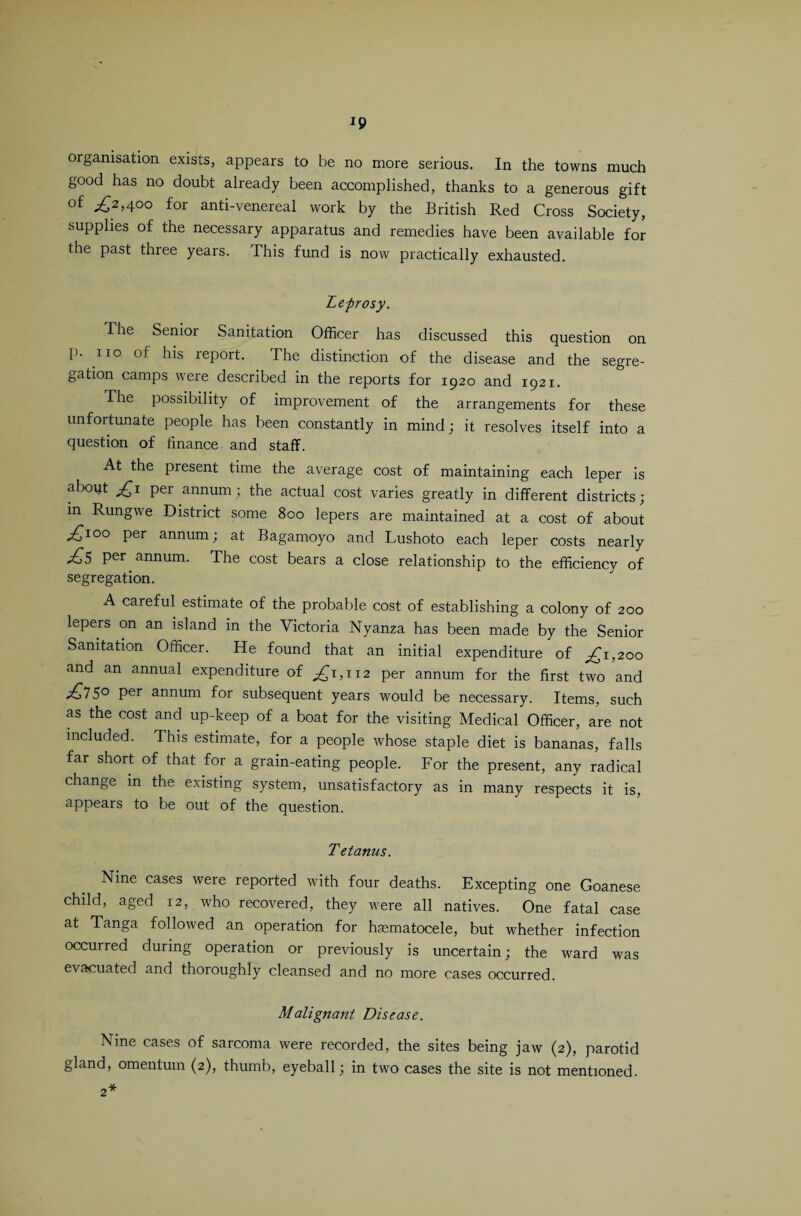 Ip organisation exists, appears to be no more serious. In the towns much good has no doubt already been accomplished, thanks to a generous gift of ,£2,400 for anti-venereal work by the British Red Cross Society, supplies of the necessary apparatus and remedies have been available for the past three years. This fund is now practically exhausted. Leprosy. The Senior Sanitation Officer has discussed this question on p. no of his report. The distinction of the disease and the segre¬ gation camps were described in the reports for 1920 and 1921. The possibility of improvement of the arrangements for these unfortunate people has been constantly in mind; it resolves itself into a question of finance and staff. At the present time the average cost of maintaining each leper is about £1 per annum; the actual cost varies greatly in different districts; in Rungwe District some 800 lepers are maintained at a cost of about ;£ioo per annum; at Bagamoyo and Lushoto each leper costs nearly ,£5 per annum. The cost bears a close relationship to the efficiency of segregation. A careful estimate of the probable cost of establishing a colony of 200 lepers on an island in the Victoria Nyanza has been made by the Senior Sanitation Officer. He found that an initial expenditure of ,£1,200 and an annual expenditure of £1,112 per annum for the first two and 5° Per annum for subsequent years would be necessary. Items, such as the cost and up-keep of a boat for the visiting Medical Officer, are not included. This estimate, for a people whose staple diet is bananas, falls far short of that for a grain-eating people. For the present, any radical change in the existing system, unsatisfactory as in many respects it is, appears to be out of the question. Tetanus. Nine cases were reported with four deaths. Excepting one Goanese child, aged 12, who recovered, they were all natives. One fatal case at Tanga followed an operation for hematocele, but whether infection occurred during operation or previously is uncertain; the ward was evacuated and thoroughly cleansed and no more cases occurred. Malignant Disease. Nine cases of sarcoma were recorded, the sites being jaw (2), parotid