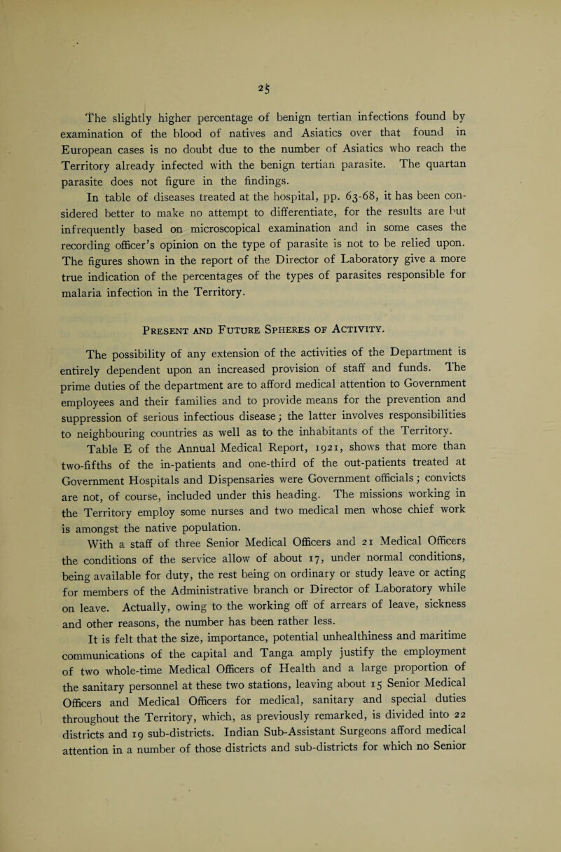 The slightly higher percentage of benign tertian infections found by examination of the blood of natives and Asiatics over that found in European cases is no doubt due to the number of Asiatics who reach the Territory already infected with the benign tertian parasite. The quartan parasite does not figure in the findings. In table of diseases treated at the hospital, pp. 63-68, it has been con¬ sidered better to make no attempt to differentiate, for the results are but infrequently based on microscopical examination and in some cases the recording officer’s opinion on the type of parasite is not to be relied upon. The figures shown in the report of the Director of Laboratory give a more true indication of the percentages of the types of parasites responsible for malaria infection in the Territory. Present and Future Spheres of Activity. The possibility of any extension of the activities of the Department is entirely dependent upon an increased provision of staff and funds, dhe prime duties of the department are to afford medical attention to Government employees and their families and to provide means for the prevention and suppression of serious infectious disease; the latter involves responsibilities to neighbouring countries as well as to the inhabitants of the Territory. Table E of the Annual Medical Report, 1921, shows that more than two-fifths of the in-patients and one-third of the out-patients treated at Government Hospitals and Dispensaries were Government officials; convicts are not, of course, included under this heading. The missions working in the Territory employ some nurses and two medical men whose chief work is amongst the native population. With a staff of three Senior Medical Officers and 21 Medical Officers the conditions of the service allow of about 17, under normal conditions, being available for duty, the rest being on ordinary or study leave or acting for members of the Administrative branch or Director of Laboratory while on leave. Actually, owing to the working off of arrears of leave, sickness and other reasons, the number has been rather less. It is felt that the size, importance, potential unhealthiness and maritime communications of the capital and Tanga amply justify the employment of two whole-time Medical Officers of Health and a large proportion of the sanitary personnel at these two stations, leaving about 15 Senior Medical Officers and Medical Officers for medical, sanitary and special duties throughout the Territory, which, as previously remarked, is divided into 22 districts and 19 sub-districts. Indian Sub-Assistant Surgeons afford medical attention in a number of those districts and sub-districts for which no Senior