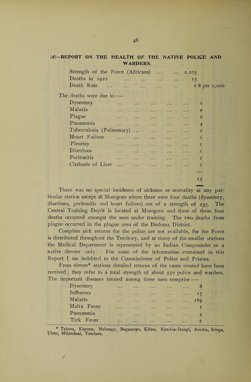 (d)—REPORT ON THE HEALTH OF THE NATIVE POLICE AND WARDERS. Strength of the Force (Africans) ... ... 2,205 Deaths in 1922 ... ... ... ... 15 Death Rate ... ... ... ... ... 6'8 per 1,000 The deaths were due to :— Dysentery ... ... ... ... ... 1 Malaria ... ... ... ... ... 2 Plague ... ... ... ... ... 2 Pneumonia ... ... ... ... ... 4 Tuberculosis (Pulmonary) ... ... ... ... 1 Heart' Failure ... ... ... ... ... 1 Pleurisy ... ... ... ... ... 1 Diarrhoea ... ... ... ... ... 1 Peritonitis ... ... ... ... ... 1 Cirrhosis of Liver ... ... ... ... ... 1 i5 There was no special incidence of sickness or mortality at any par¬ ticular station except af Morogoro where there were four deaths (dysentery, diarrhoea, peritonitis and heart failure) out of a strength of 235. The Central Training Depot is located at Morogoro and three of these four deaths occurred amongst the men under training. The two deaths from plague occurred in the plague area of the Dodoma District. Complete sick returns for the police are not available, for the Force is distributed throughout the Territory, and at many of the smaller stations the Medical Department is represented by an Indian Compounder or a native dresser only. For some of the information contained in this Report I am indebted to the Commissioner of Police and Prisons. From eleven* stations detailed returns of the cases treated have been received j they refer to a total strength of about 550 police and warders. The important diseases treated among these men comprise :— Dysentery ... ... ... ... ... 8 Influenza ... ... ... ... ... 17 Malaria ... ... ... ... ... 169 Malta Fever ... ... ... ... ... 1 Pneumonia ... ... ... ... ... a Tick Fever ... ... ... ... ... 2 * Tabora, Kigoma, Mahenge, Bagamoyo, Kilwa, Kondoa-Irangi, Arusha, Iringa, Utete, Mikindani, Tunduru,