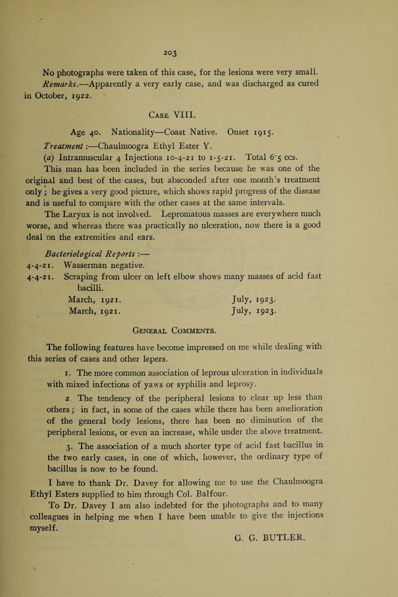 No photographs were taken of this case, for the lesions were very small. Remarks.—Apparently a very early case, and was discharged as cured in October, 1922. Case VIII. Age 40. Nationality—Coast Native. Onset 1915. Treatment:—Chaulmoogra Ethyl Ester Y. (a) Intramuscular 4 Injections 10-4-21 to 1-5-21. Total 6'5 ccs. This man has been included in the series because he was one of the original and best of the cases, but absconded after one month’s treatment only ; he gives a very good picture, which shows rapid progress of the disease and is useful to compare with the other cases at the same intervals. The Larynx is not involved. Lepromatous masses are everywhere much worse, and whereas there was practically no ulceration, now there is a good deal on the extremities and ears. Bacteriological Reforts :— 4-4-21. Wasserman negative. 4-4-21. Scraping from ulcer on left elbow shows many masses of acid fast bacilli. March, 1921. July, I923- March, 1921. July, I923- General Comments. The following features have become impressed on me while dealing with this series of cases and other lepers. 1. The more common association of leprous ulceration in individuals with mixed infections of yaws or syphilis and leprosy. 2. The tendency of the peripheral lesions to clear up less than others; in fact, in some of the cases while there has been amelioration of the general body lesions, there has been no diminution of the peripheral lesions, or even an increase, while under the above treatment. 3. The association of a much shorter type of acid fast bacillus in the two early cases, in one of which, however, the ordinary type of bacillus is now to be found. I have to thank Dr. Davey for allowing me to use the Chaulmoogra Ethyl Esters supplied to him through Col. Balfour. To Dr. Davey I am also indebted for the photographs and to many colleagues in helping me when I have been unable to give the injections myself. G. G. BUTLER.