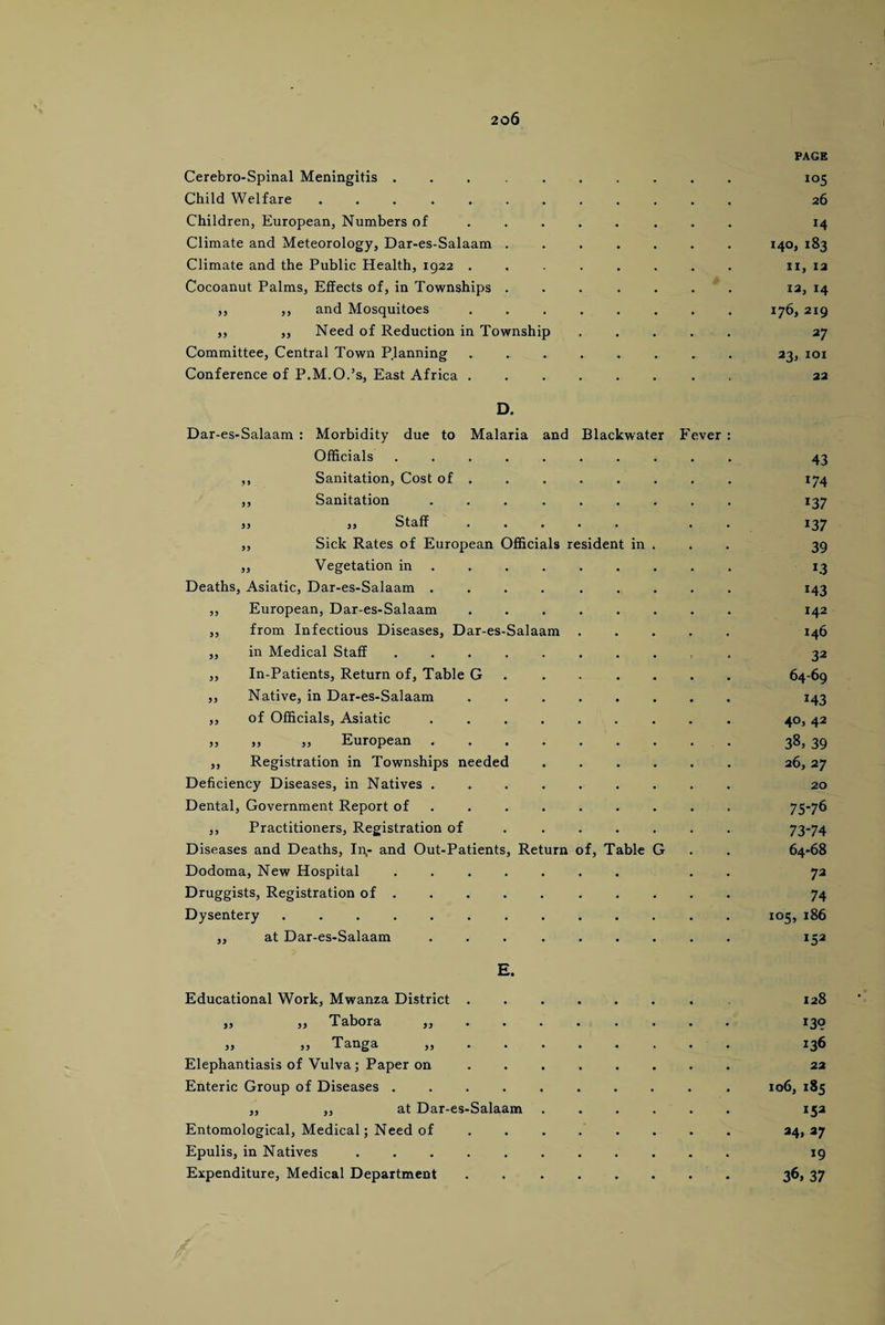 Cerebro-Spinal Meningitis ..... Child Welfare. Children, European, Numbers of Climate and Meteorology, Dar-es-Salaam . Climate and the Public Health, 1922 . Cocoanut Palms, Effects of, in Townships . ,, ,, and Mosquitoes „ ,, Need of Reduction in Township Committee, Central Town Planning Conference of P.M.O.’s, East Africa . Dar-es-Salaam Salaam D. Morbidity due to Malaria and Blackwater Fever Officials ,, Sanitation, Cost of . ,, Sanitation „ „ Staff ,, Sick Rates of European Officials resident in ,, Vegetation in Deaths, Asiatic, Dar-es-Salaam . ,, European, Dar-es-Salaam „ from Infectious Diseases, Dar-es- ,, in Medical Staff ,, In-Patients, Return of, Table G ,, Native, in Dar-es-Salaam ,, of Officials, Asiatic ,, ,, ,, European ,, Registration in Townships needed Deficiency Diseases, in Natives . Dental, Government Report of ,, Practitioners, Registration of Diseases and Deaths, In,- and Out-Patients Dodoma, New Hospital Druggists, Registration of . Dysentery ...... ,, at Dar-es-Salaam Return of, Table G E. Educational Work, Mwanza District . ,, ,, 'Tabor a ,, . . ,, ,, Tanga ,, . . Elephantiasis of Vulva; Paper on Enteric Group of Diseases .... „ „ at Dar-es-Salaam Entomological, Medical; Need of Epulis, in Natives ..... Expenditure, Medical Department PAGE 105 26 M I4°> *83 11, 12 12, 14 176, 219 27 23, 101 22 43 m 137 137 39 *43 142 146 32 64-69 143 4°, 42 38> 39 263 27 20 75-76 73-74 64-68 72 74 105, 186 x53 128 139 136 22 106, 185 24> *7 19 36. 37