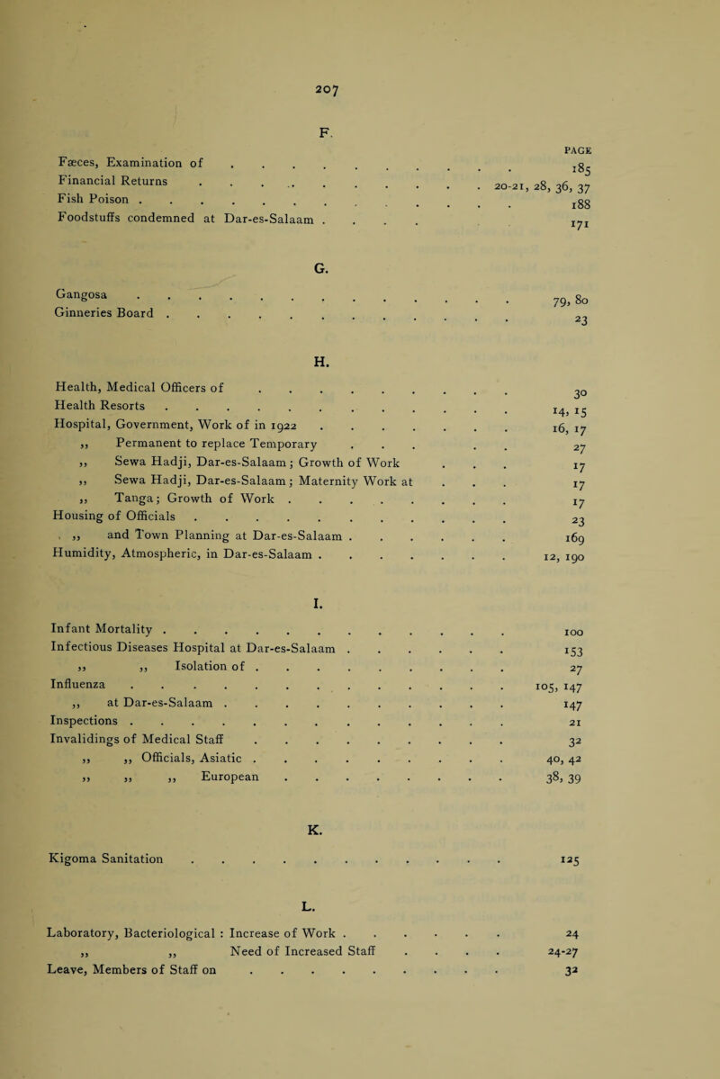 F. Faeces, Examination of ... Financial Returns . . ... Fish Poison ....... Foodstuffs condemned at Dar-es-Salaam . PAGE 185 20-21, 28, 36, 37 188 171 G. Gangosa ....... Ginneries Board .... 79, 80 23 H. Health, Medical Officers of ...... Health Resorts ......... Hospital, Government, Work of in 1922 . . . . „ Permanent to replace Temporary ,, Sewa Hadji, Dar-es-Salaam; Growth of Work ,, Sewa Hadji, Dar-es-Salaam; Maternity Work at ,, Tanga; Growth of Work . . . . Housing of Officials ........ , ,, and Town Planning at Dar-es-Salaam . Humidity, Atmospheric, in Dar-es-Salaam . . . . 3° M. 15 16, 17 27 *7 *7 *7 23 169 12, 190 I. Infant Mortality ...... Infectious Diseases Hospital at Dar-es-Salaam jj ,, Isolation of. 27 Influenza . ..105, 147 ,, at Dar-es-Salaam .......... 147 Inspections.. 21 Invalidings of Medical Staff. 32 ,, ,, Officials, Asiatic ......... 40, 42 jj jj jj European. 38j 39 K. Kigoma Sanitation I25 L. Laboratory, Bacteriological : Increase of Work . ,, ,, Need of Increased Staff Leave, Members of Staff on. 24 24-27 32