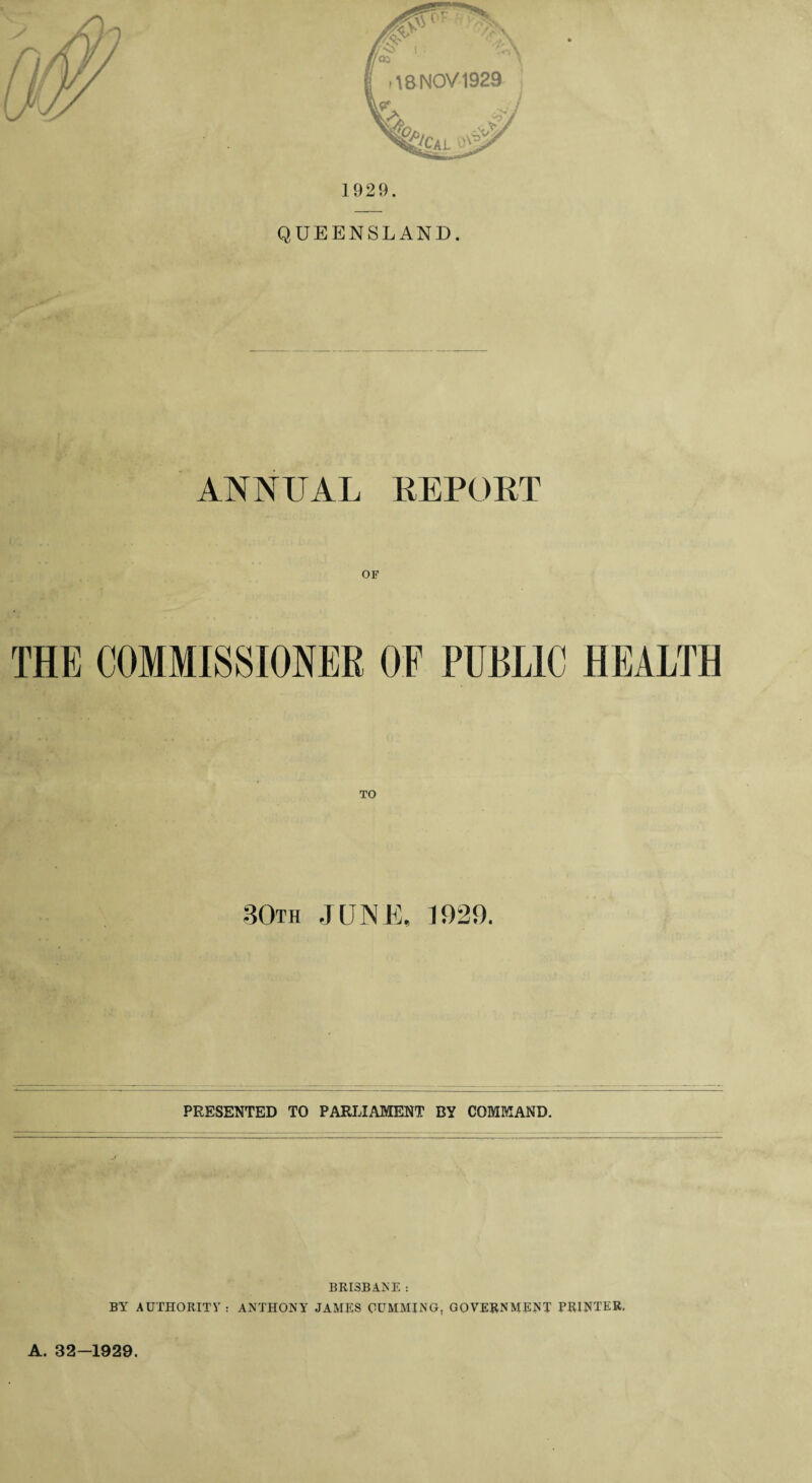 1929. QUEENSLAND. ANNUAL REPORT ( THE COMMISSIONER OF PUBLIC HEALTH .30th JUNE, 1929. PRESENTED TO PARLIAMENT BY COMMAND. BRISBANE : BY AUTHORITY: ANTHONY JAMES GUMMING, GOVERNMENT PRINTER, A. 32-1929.