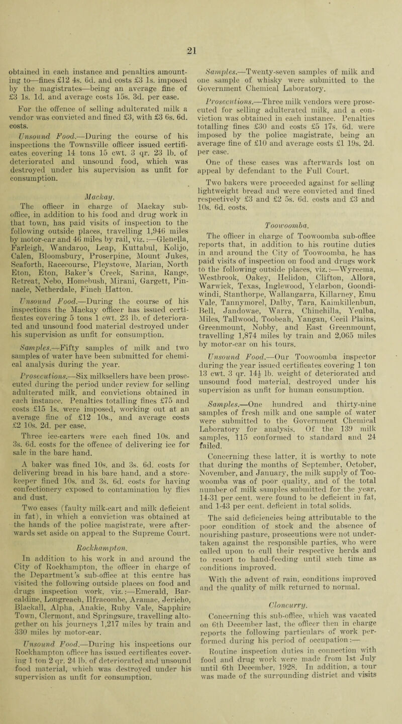 obtained in each instance and penalties amount¬ ing to—tines £12 4s. 6d. and costs £3 Is. imposed by the magistrates—being an average fine of £3 Is. Id. and average costs 15s. 3d. per case. For the offence of selling adulterated milk a vendor was convicted and fined £3, with £3 6s. 6d. costs. Unsound Food.—During the course of his inspections the Townsville officer issued certifi¬ cates covering 14 tons 15 cwt. 3 qr. 23 lb. of deteriorated and unsound food, which was destroyed under his supervision as unfit for consumption. Mackay. The officer in charge of Mackay sub- office, in addition to his food and drug work in that town, has paid visits of inspection to the following outside places, travelling 1,946 miles by motor-car and 46 miles by rail, viz.:—Glenella, Farleigh, Wandaroo, Leap, Kuttabul, Kolijo, Calen, Bloomsbury, Proserpine, Mount Jukes, Seaforth, Racecourse, Pleystowe, Marian, North Eton, Eton, Baker’s Creek, Sarina, Range, Retreat, Nebo, Homebush, Mirani, Gargett, Pin¬ nacle, Netherdale, Finch Hatton. Unsound Food.—During the course of his inspections the Mackay officer has issued certi¬ ficates covering 5 tons 1 cwt. 23 lb. of deteriora¬ ted and unsound food material destroyed under his supervision as unfit for consumption. Samples—Fifty samples of milk and two samples of water have been submitted for chemi¬ cal analysis during the year. Prosecutions.—Six milksellers have been prose¬ cuted during the period under review for selling adulterated milk, and convictions obtained in each instance. Penalties totalling fines £75 and costs £15 Is. were imposed, working out at an average fine of £12 10s., and average costs £2 10s. 2d. per case. Three ice-carters were each fined 10s. and 3s. 6d. costs for the offence of delivering ice for sale in the bare hand. A baker was fined 10s. and 3s. 6d. costs for delivering bread in his bare hand, and a store¬ keeper fined 10s. and 3s. 6d. costs for having confectionery exposed to contamination by flies and dust. Two cases (faulty milk-cart and milk deficient in fat), in which a conviction was obtained at the hands of the police magistrate, were after- wards set aside on appeal to the Supreme Court. Rockhampton. In addition to his work in and around the City of Rockhampton, the officer in charge of the Department’s sub-office at this centre has visited the following outside places on food and drugs inspection work, viz.:—Emerald, Bar- caldine, Longreaeh, Ilfracombe, Aramac, Jericho, Blackall, Alpha, Anakie, Ruby Vale, Sapphire Town, Clermont, and Springsure, travelling alto¬ gether on his journeys 1,217 miles by train and 330 miles by motor-car. Unsound Food.—During his inspections our Rockhampton officer has issued certificates cover¬ ing 1 ton 2 qr. 24 11). of deteriorated and unsound food material, which was destroyed under his supervision as unfit for consumption. Samples.—Twenty-seven samples of milk and one sample of whisky were submitted to the Government Chemical Laboratory. Prosecutions.—Three milk vendors were prose¬ cuted for selling adulterated milk, and a con¬ viction was obtained in each instance. Penalties totalling fines £30 and costs £5 17s. 6d. were imposed by the police magistrate, being an average fine of £10 and average costs £1 19s. 2d. per case. One of these cases was afterwards lost on appeal by defendant to the Full Court. Two bakers were proceeded against for selling lightweight bread and were convicted and fined respectively £3 and £2 5s. 6d. costs and £3 and 10s. 6d. costs. Toowoomba. The officer in charge of Toowoomba sub-office reports that, in addition to his routine duties in and around the City of Toowoomba, he has paid visits of inspection on food and drugs work to the following outside places, viz.:—Wyreema, Westbrook, Oakey, Helidon, Clifton, Allora, Warwick, Texas, Inglewood, Yelarbon, Goondi- windi, Stanthorpe, Wallangarra, Killarney, Emu Vale, Tannymorel, Dalby, Tara, Kaimkillenbun, Bell, Jandowae, Warra, Chinchilla, Yeulba, Miles, Tallwood, Toobeah, Yangan, Cecil Plains, Greenmount, Nobby, and East Greenmount, travelling 1,874 miles by train and 2,065 miles by motor-car on his tours. Unsound Food.—Our Toowoomba inspector during the year issued certificates covering 1 ton 13 cwt. 3 qr. 144 lb. weight of deteriorated and unsound food material, destroyed under his supervision as unfit for human consumption. Samples.—One hundred and thirty-nine samples of fresh milk and one sample of water were submitted to the Government Chemical Laboratory for analysis. Of the 139 milk samples, 115 conformed to standard and 24 failed. Concerning these latter, it is worthy to note that during the months of September, October, November, and January, the milk supply of Too¬ woomba was of poor quality, and of the total number of milk samples submitted for the year, 14-31 per cent, were found to be deficient in fat, and 1-43 per cent, deficient in total solids. The said deficiencies being attributable to the poor condition of stock and the absence of nourishing pasture, prosecutions were not under¬ taken against the responsible parties, who were called upon to cull their respective herds and to resort to hand-feeding until such time as conditions improved. With the advent of rain, conditions improved and the quality of milk returned to normal. Cloncurry. Concerning this sub-office, which was vacated on 6th December last, the officer then in charge reports the following particulars of work per¬ formed during his period of occupation:— Routine inspection duties in connection with food and drug work were made from 1st July until 6th Dec-ember, 1928. In addition, a tour was made of the surrounding district and visits