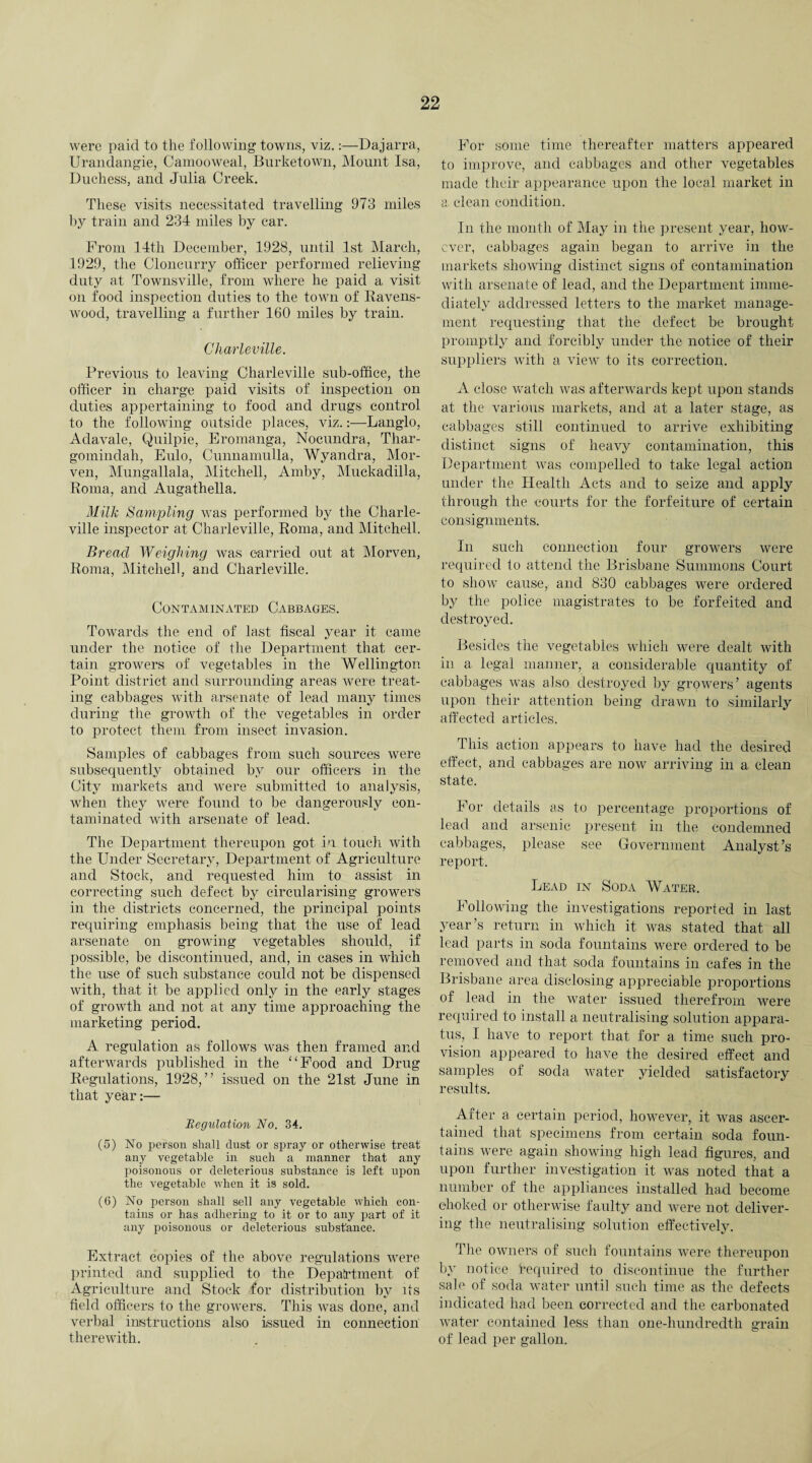were paid to the following towns, viz.:—Dajarra, Urandangie, Camooweal, Burketown, Mount Isa, Duchess, and Julia Creek. These visits necessitated travelling 973 miles by train and 234 miles by car. From 14th December, 1928, until 1st March, 1929, the Cloncurry officer performed relieving duty at Townsville, from where lie paid a. visit on food inspection duties to the town of Ravens- wood, travelling a further 160 miles by train. Charleville. Previous to leaving Charleville sub-office, the officer in charge paid visits of inspection on duties appertaining to food and drugs control to the following outside places, viz.:—Langlo, Adavale, Quilpie, Eromanga, Nocundra, Thar- gomindah, Eulo, Cunnamulla, Wyandra, Mor- ven, Mungallala, Mitchell, Amby, Muckadilla, Roma, and Augathella. Milk Sampling was performed by the Charle¬ ville inspector at Charleville, Roma, and Mitchell. Bread Weighing was carried out at Morven, Roma, Mitchell, and Charleville. Contaminated Cabbages. Towards the end of last fiscal year it came under the notice of the Department that cer¬ tain growers of vegetables in the Wellington Point district and surrounding areas were treat¬ ing cabbages with arsenate of lead many times during the growth of the vegetables in order to protect them from insect invasion. Samples of cabbages from such sources were subsequently obtained by our officers in the City markets and were submitted to analysis, when they were found to be dangerously con¬ taminated with arsenate of lead. The Department thereupon got in touch with the Under Secretary, Department of Agriculture and Stock, and requested him to assist in correcting such defect by circularising growers in the districts concerned, the principal points requiring emphasis being that the use of lead arsenate on growing vegetables should, if possible, be discontinued, and, in cases in which the use of such substance could not be dispensed with, that it be applied only in the early stages of growth and not at any time approaching the marketing period. A regulation as follows was then framed and afterwards published in the “Food and Drug Regulations, 1928,” issued on the 21st June in that year:— Regulation No. 34. (5) No person shall dust or spray or otherwise treat any vegetable in such a manner that any poisonous or deleterious substance is left upon the vegetable when it is sold. (6) No person shall sell any vegetable which con¬ tains or has adhering to it or to any part of it any poisonous or deleterious substance. Extract copies of the above regulations were printed and supplied to the Department of Agriculture and Stock for distribution by Us field officers to the growers. This was done, and verbal instructions also issued in connection therewith. For some time thereafter matters appeared to improve, and cabbages and other vegetables made their appearance upon the local market in a. clean condition. In the month of May in the present year, how¬ ever, cabbages again began to arrive in the markets showing distinct signs of contamination with arsenate of lead, and the Department imme¬ diately addressed letters to the market manage¬ ment requesting that the defect be brought promptly and forcibly under the notice of their suppliers with a view to its correction. A close watch was afterwards kept upon stands at the various markets, and at a later stage, as cabbages still continued to arrive exhibiting distinct signs of heavy contamination, this Department was compelled to take legal action under the Health Acts and to seize and apply through the courts for the forfeiture of certain consignments. In such connection four growers were required to attend the Brisbane Summons Court to show cause, and 830 cabbages were ordered by the police magistrates to be forfeited and destroyed. Besides the vegetables which were dealt with in a legal manner, a considerable quantity of cabbages was also destroyed by growers’ agents upon their attention being drawn to similarly affected articles. This action appears to have had the desired effect, and cabbages are now arriving in a clean state. For details as to percentage proportions of lead and arsenic present in the condemned cabbages, please see Government Analyst’s report. Lead in Soda Water. Following the investigations reported in last year’s return in which it was stated that all lead parts in soda fountains were ordered to be removed and that soda fountains in cafes in the Brisbane area disclosing appreciable proportions of lead in the water issued therefrom were required to install a neutralising solution appara¬ tus, I have to report that for a time such pro¬ vision appeared to have the desired effect and samples of soda water yielded satisfactory results. After a certain period, however, it was ascer¬ tained that specimens from certain soda foun¬ tains were again showing high lead figures, and upon further investigation it was noted that a number of the appliances installed had become choked or otherwise faulty and were not deliver¬ ing the neutralising solution effectively. The owners of such fountains were thereupon by notice required to discontinue the further sale of soda water until such time as the defects indicated had been corrected and the carbonated water contained less than one-hundredth grain of lead per gallon.