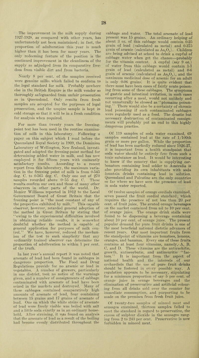 The improvement in the milk supply during 1927-1928, as compared with other years, has unfortunately not been maintained; in fact, the proportion of adulteration this year is much higher than it has been for many years. The only redeeming feature of the position is the continued improvement in the cleanliness of the supply as adjudged from its comparative free¬ dom from visible dirt and from bacteria. Nearly 8 per cent, of the samples received were genuine milks which failed to conform to the legal standard for milk. Probably nowhere else in the British Empire is the milk vendor so thoroughly safeguarded from unfair prosecution as in Queensland. Only results from fresh samples are accepted for the purposes of legal prosecution, and the umpire sample is kept in cold storage so that it will be in a fresh condition for analysis when required. For more than twenty years the freezing- point test has been used in the routine examina¬ tion of milk in this laboratory. Following a paper on this subject which I read before the Queensland Royal Society in 1909, the Dominion Laboratory of Wellington, New Zealand, investi¬ gated and adopted the freezing-point method for determining added water in milk, and has now employed it for fifteen years with eminently satisfactory results. According to a recent report from this laboratory, the maximum varia¬ tion in the freezing point of milk is from 0-545 deg. C. to 0-565 deg. C. Only one out of 270 samples recorded above 0-55 deg. C. These results confirm our own and those of many other observers in other parts of the world. Dr. Monier Williams reported in 1912 to the Local Government Board of Great Britain that the freezing point is “the most constant of any of the properties exhibited by milk. ’ ’ This capable observer, however, retarded general adoption of the method in Great Britain by stating that “owing to the experimental difficulties involved in obtaining reliable results, it is somewhat doubtful whether the method is capable of general application for purposes of milk con¬ trol.” We have, however, reduced the mechan¬ ism of the test to such simplicity that any ordinarily trained observer can determine the proportion of adulteration to within 1 per cent, of the truth. In last year’s annual report it was noted that arsenate of lead had been found in cabbages in dangerous proportion. The Food and Drug Regulations provide for no arsenic or lead in vegetables. A number of growers, particularly in one district, took no notice of the warnings given, and a number of consignments of cabbage contaminated with arsenate of lead have been seized in the markets and destroyed. Many of these cabbages contained comparatively high amounts of arsenate of lead, four containing between 15 grains and 17 grains of arsenate of lead. One on which the white stains of arsenate of lead were freely visible was boiled with salt and a little soda exactly as in an ordinary house¬ hold. After straining, it was found on analysis that the arsenate of lead as a result of the boiling had become evenly distributed throughout the cabbage and water. The total arsenate of lead present was 15 grains. An ordinary helping of about 8 oz. of this cabbage would contain 0-25 grain of lead (calculated as metal) and 0-375 grain of arsenic (calculated as As205). Children are being advised at school to drink a cupful of cabbage water when get the chance—probably for the vitamin content. A cupful (say 9 oz.) of water from this cabbage would contain 1-1 grain of lead (calculated as metal) and 0-6 grain of arsenic (calculated as As205), and the maximum medicinal dose of arsenic for an adult is only 0-06 grains. It is quite evident that there must have been cases of fairly acute poison¬ ing from some of these cabbages. The symptoms of gastric and intestinal irritation, in such cases occurring after a meal, would not unlikely and not unnaturally be classed as “ptomaine poison¬ ing. ’' There would also be a certainty of chronic lead poisoning if such contaminated cabbages were regularly used as a food. The drastic but necessary destruction of contaminated consign¬ ments will probably put an end to this highly dangerous practice. Of 119 samples of soda water examined, 69. samples contained lead at the rate of l/100th grain or more per gallon. While the proportion of lead has been markedly reduced since 1926-27, it is important from a health standpoint that soda water should be entirely free from such a toxic substance as lead. It would be interesting to know if the country that is supplying car- bonators containing lead solder to Australia is also providing its own inhabitants with soda fountain drinks containing lead in solution. Queensland and Palestine are the only countries so far where we have seen the presence of lead in soda water reported. Of twelve samples of orange cordials examined, seven passed the fruit cordial standard; which requires the presence of not less than 20 per cent, of fruit juice. The aerated orange beverages on the market contained from nil to 10 per cent, of orange juice. The orange drink stalls were found to be dispensing a beverage containing about 10 per cent, of orange juice. The present popular demand for pure fruit drinks is one of the most beneficial national dietetic advances of recent years. Our most important fruits from the standpoint of vitamins are tomatoes, lemons, oranges, and bananas. Every one of these fruits contains at least four vitamins, namely, A, B, C, and D. These vitamins are the antirachitic, growth, antiscorbutic, and antineuritic “fac¬ tors.” It is important from the aspect of national health and the interests of our orchardists that the use of pure fruit drinks should be fostered in every possible way. A regulation appears to be necessary, stipulating for a minimum proportion of say 5 per cent, of orange juice in orange beverages and the elimination of preservative and artificial colour¬ ing from all drinks sold over the counter for immediate consumption, and purporting to be made on the premises from fresh fruit juice. Of twenty-two samples of minced meat and sausages examined, thirteen samples failed to meet the standard in regard to preservative, the excess of sulphur dioxide in the sausages rang¬ ing from 2 to 243 per cent. Preservative is now forbidden in minced meat.