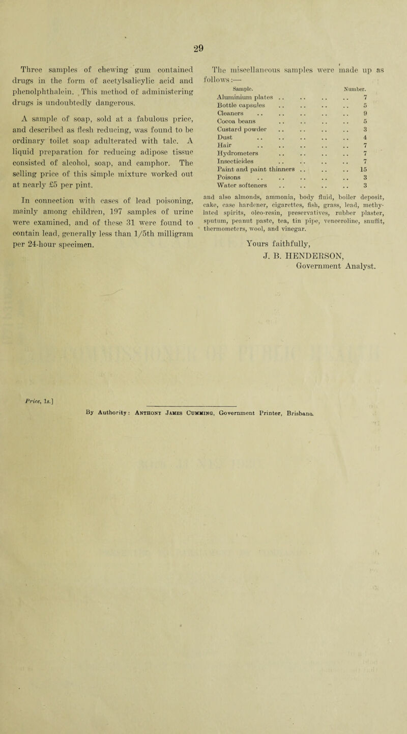 Three samples of chewing gum contained drugs in the form of acetylsalicylic acid and phenolphthalein. This method of administering drugs is undoubtedly dangerous. A sample of soap, sold at a fabulous price, and described as flesh reducing, was found to be ordinary toilet soap adulterated with talc. A liquid preparation for reducing adipose tissue consisted of alcohol, soap, and camphor. The selling price of this simple mixture worked out at nearly £5 per pint. In connection with cases of lead poisoning, mainly among children, 197 samples of urine were examined, and of these 31 were found to contain lead, generally less than l/5th milligram per 24-liour specimen. The miscellaneous samples were made up as follows Sample. Aluminium plates .. Bottle capsules Cleaners Cocoa beans Custard powder Dust Hair Hydrometers Insecticides Paint and paint thinners Poisons Water softeners Number. 7 5 9 5 3 4 7 7 7 15 3 3 and also almonds, ammonia, body fluid, boiler deposit, cake, ease hardener, cigarettes, fish, grass, lead, methy¬ lated spirits, oleo-resin, preservatives, rubber plaster, sputum, peanut paste, tea, tin pipe, veneeroline, snuffit, thermometers, wool, and vinegar. Yours faithfully, J. B. HENDERSON, Government Analyst. Price, Is.] By Authority: Anthony James Cumming, Government Printer, Brisbane^