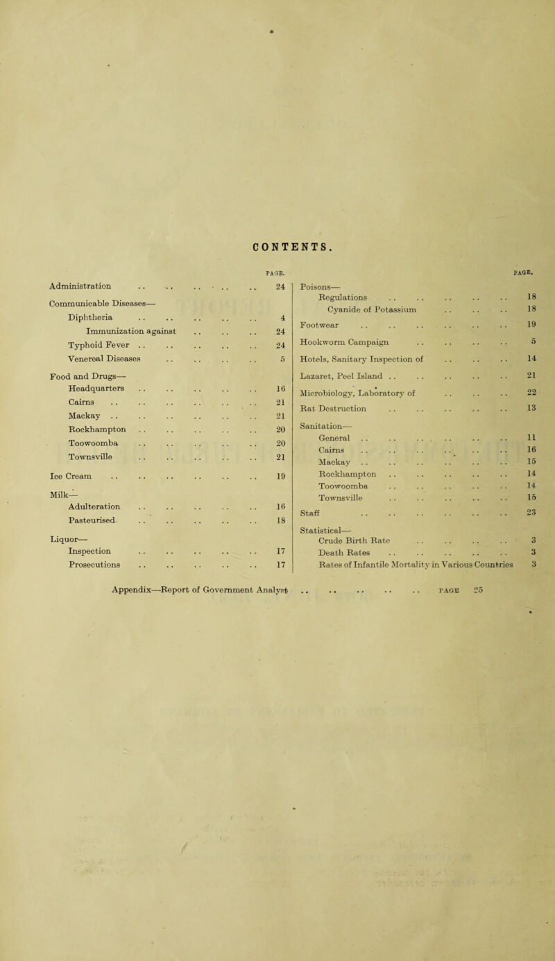 ONTENTS PAG®. Administration .. . . .. • . . .. 24 Communicable Diseases— Diphtheria . . .. . . .. . . 4 Immunization against .. ., .. 24 Typhoid Fever .. .. .. .. . . 24 Venereal Diseases .. .. . . .. 5 Food and Drugs— Headquarters .. .. .. .. .. 16 Cairns .. .. .. . . . . .. 21 Mackay .. . . .. .. . . . . 21 Rockhampton . . . . .. . . .. 20 Toowoomba .. .. .. .. .. 20 Townsville .. .. .. . . .. 21 Ice Cream .. .. . . . . . . . . 19 Milk- Adulteration . . .. .. .. .. 16 Pasteurised .. . . . . . . . . 18 Liquor— Inspection .. .. .. .. . . 17 Prosecutions . . .. .. . . . . 17 Appendix—Report of Government Analyst page. Poisons— Regulations . . . . . . . . .. 18 Cyanide of Potassium .. . . .. 18 Footwear . . . . . . . . .. . . 19 Hookworm Campaign . . .. .. .. 5 Hotels, Sanitary Inspection of .. .. .. 14 Lazaret, Peel Island .. .. . . .. .. 21 Microbiology, Laboratory of . . .. .. 22 Rat Destruction . . .. . . .. . . 13 Sanitation— General .. .. . . . . . . .. 11 Cairns . . .. . . . . . . . . 16 Mackay . . . . .. . . . . . . 15 Rockhampton .. . . . . .. . . 14 Toowoomba . . . . . . . . . . 14 Townsville . . .. .. .. .. 15 Staff . 23 Statistical— Crude Birth Rate . . . . . . . . 3 Death Rates . . . . . . . . . . 3 Rates of Infantile Mortality in Various Countries 3 FAGE