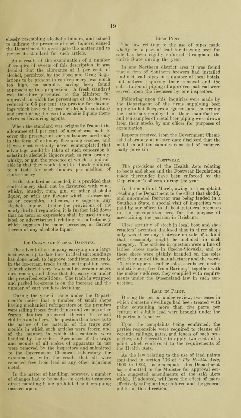 closely resembling alcoholic liquors, and named to indicate the presence of such liquors, caused the Department to investigate the matter and to review its standard for such article. As a result of the examination of a number of samples of sweets of this description, it was decided that the allowance of 1 per cent, of alcohol, permitted by the Food and Drug Regu¬ lations to be present in confectionery, was much too high, no samples having been found approaching this proportion. A fresh standard was therefore presented to the Minister for approval, in which the percentage of alcohol was reduced to 0-5 per cent, (to provide for flavour¬ ings which have to be used in alcoholic solution) and prohibiting the use of alcoholic liquors them¬ selves as flavouring agents. When the standard was originally framed the allowance of 1 per cent, of alcohol was made to cover the presence of such substance used only in the form of ordinary flavouring essence, and it was most certainly never contemplated that advantage would be taken of such concession to substitute alcoholic liquors such as rum, brandy, whisky, or gin, the presence of which is undesir¬ able in that they would tend to educate children to a taste for such liquors per medium of confectionery. In the standard as amended, it is provided that confectionery shall not be flavoured with wine, whisky, brandy, rum, gin, or other alcoholic liquor, or with any flavour which is described as or resembles, indicates, or suggests any alcoholic liquor. Under the provisions of the newly-drafted regulation, it is further laid down that no term or expression shall be used in any label or advertisement relating to confectionery which suggests the name, presence, or flavour therein of any alcoholic liquor. Ice Cream and Frozen Dainties. The advent of a company carrying on a large business on up-to-date lines in ideal surroundings has done much to improve conditions generally in the ice-cream trade in the metropolitan area. In such district very few small ice-cream makers now remain, and those that do, carry on under the prescribed conditions. The trade in wrapped and packed ice-cream is on the increase and the number of cart vendors declining. During the year it came under the Depart¬ ment’s notice that a number of small shops having mechanical refrigerators on the premises were selling frozen fruit drinks and various other frozen dainties prepared therein to school children and others. The question then arose as to the nature of the material of the trays and moulds in which such articles were frozen and of the manner in which the contents were handled by the seller. Specimens of the trays and moulds of all makes of apparatus in use were removed by the inspectors and submitted to the Government Chemical Laboratory for examination, with the result that all wrere reported free from lead .or any other injurious metal. In the matter of handling, however, a number of changes had to be made—in certain instances direct handling being prohibited and wrapping insisted upon. Beer Pipes. The law relating to the use of pipes made wholly or in part of lead for drawing beer for sale has been rigidly enforced throughout the entire State during the year. In one Northern district area it was found that a firm of Southern brewers had installed tin-lined lead pipes in a number of local hotels, and notices requiring their removal and the substitution of piping of approved material were served upon the licensees by our inspectors. Following upon this, inquiries were made by the Department of the firms supplying beer piping to hotelkeepers in Queensland concerning the materials employed in their manufacture, and ten samples of metal beer-piping were drawn from their stocks by qur officer for purposes of examination. Reports received from the Government Chemi¬ cal Laboratory at a later date disclosed that the metal in all ten samples consisted of commer¬ cially pure tin. Footwear. The provisions of the Health Acts relating to boots and shoes and the Footwear Regulations made thereunder have been enforced by the Department’s officers during the year. In the month of March, owing to a complaint reaching the Department to the effect that shoddy and unbranded footwear was being landed in a Southern State, a special visit of inspection was paid by our officer to all boot retailers’ premises in the metropolitan area for the purpose of ascertaining the position in Brisbane. Close scrutiny of stock in local boot and shoe retailers’ premises disclosed that in three shops only was there any footwear on sale of a kind that reasonably might be included in such category. The articles in question were a line of ladies’ shoes made in Czecho-Slovakia, and as these shoes were plainly branded on the soles with the name of the manufacturer and the words “Textile uppers, leather soles, cardboard insoles and stiffeners, free from Barium,” together with the maker’s address, they complied with require¬ ments under the Queensland law in such con¬ nection. Lead in Paint. During the period under review, two cases in which domestic dwellings had been treated with paint containing more than five parts per centum of soluble lead were brought under the Department’s notice. Upon the complaints being confirmed, the parties responsible were required to cleanse all veranda railings, gates, and fences of such pro¬ perties, and thereafter to apply two coats of a paint which conformed to the requirements of the Health Acts. As the law relating to the use of lead paints contained in section 116 of “ The Health Acts, 1900 to 1922,” is inadequate, this Department has submitted to the Minister for approval cer¬ tain suggested amendments of the said Acts which, if adopted, will have the effect of more effectively safeguarding children and the general public in this direction.