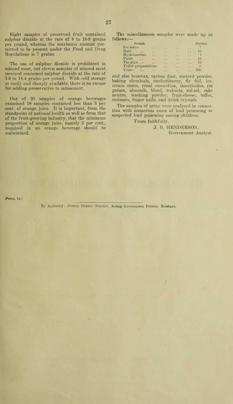Eight samples of preserved fruit contained sulphur dioxide at the rate of 8 to 18-9 grains per pound, whereas the maximum amount per¬ mitted to be present under the Food and Drug Regulations is 7 grains. The use of sulphur dioxide is prohibited in minced meat, but eleven samples of minced meat received contained sulphur dioxide at the rate of 1-9 to 144 grains per pound. With cold storage so easily and cheaply available, there is no excuse for adding preservative to mincemeat. Out of 30 samples of orange beverages examined 18 samples contained less than 3 per cent, of orange juice. It is important, from the standpoint of national health as well as from that of the fruit-growing industry, that the minimum proportion of orange juice, namely 5 per cent., required in an orange beverage should be maintained. The miscellaneous samples were follows:— made up as Sample. Number. Ice trays . . 7 Hair 10 Hydrometers . . 7 Paint 16 Tin pipe .. 12 Toilet preparations 9 Urine . . 350 and also beeswax, carbon dust, custard powder, baking chemicals, confectionery, fly foil, ice¬ cream cones, renal concretion, insecticides, rat poison, almonds, blood, walnuts, sul-sol, cake neutro, washing powder, fruit-cheese, toffee, molasses, finger nails, and drink crystals. The samples of urine were analysed in connec¬ tion with numerous cases of lead poisoning or suspected lead poisoning among children. Yours faithfully, J. B. HENDERSON, Government Analyst. Price, Is.] By Authority: Joseph Heeney Stanley, Acting- Government Printer, Brisbane.