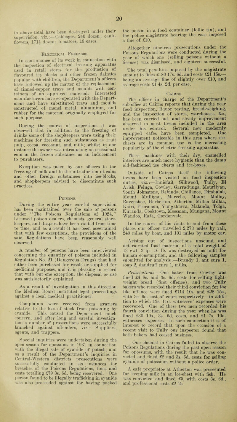 in above total have been destroyed under their supervision, viz.:—Cabbages, 240 dozen; cauli¬ flowers, 1714 dozen; tomatoes, 18 cases. Electrical Freezers. In continuance of its work in connection with the inspection of electrical freezing apparatus used in retail stores for the production of flavoured ice blocks and other frozen dainties popular with children, the Department’s officers have followed up the matter of the replacement of tinned-copper trays and moulds with con¬ tainers of an approved material. Interested manufacturers have co-operated with the Depart¬ ment and have substituted trays and moulds constructed of monel metal, aluminium, and rubber for the material originally employed for such purpose. During the course of inspections it was observed that in addition to the freezing of drinks some of the shopkeepers were using their machines for freezing such substances as fruit pulp, cocoa, cocoanut, and milk; whilst in one instance the owner was introducing an occasional coin in the frozen substance as an inducement to purchasers. Exception was taken by our officers to the freezing of milk and to the introduction of coins and other foreign substances into ice-blocks, and shopkeepers advised to discontinue such practices. Poisons. During the entire year careful supervision has been maintained over the sale of poisons under “The Poisons Regulations of 1924.” Licensed poison dealers, chemists, general store¬ keepers, and drapers have been visited from time to time, and as a result it has been ascertained that with few exceptions, the provisions of the said Regulations have been reasonably well observed. A number of persons have been interviewed concerning the quantity of poisons included in Regulation No. 21 (Dangerous Drugs) that had either been purchased for resale or supplied for medicinal purposes, and it is pleasing to record that with but one exception, the disposal or use was satisfactorily explained. As a result of investigation in this direction the Medical Board instituted legal proceedings against a local medical practitioner. Complaints were received from graziers relative to the loss of stock from poisoning by cyanide. This caused the Department much concern, and after long and careful investiga¬ tion a number of prosecutions were successfully launched against offenders, viz.:—Suppliers, agents, and trappers. Special inquiries were undertaken during the open season for opossums in 1931 in connection with the illegal sale of cyanide of potash, and as a result of the Department’s inquiries in Central-Western districts prosecutions were successfully conducted in six instances for breaches of the Poisons Regulations, fines and costs totalling £79 3s. 6d. being recovered. One person found to be illegally trafficking in cyanide was also proceeded against for having packed the poison in a food container (lollie tin), and the police magistrate hearing the case imposed a fine of £10. Altogether nineteen prosecutions under the Poisons Regulations were conducted during the year of which one (selling poisons without a iicense) was dismissed, and eighteen successful. The total penalties imposed by the magistrate amount to fines £180 17s. 6d. and costs £21 15s.— being an average fine of slightly over £10, and average costs £1 4s. 2d. per case. Cairns. The officer in charge of the Department’s sub-office at Cairns reports that during the year food inspection, liquor testing, bread-weighing, and the inspection of stores, warehouses, &c., has been carried out, and steady improvement observed in most towns included in the area under his control. Several new modernly equipped cafes have been completed. One improvement noticeable in this area where ice- chests are in common use is the increasing popularity of the electric freezing apparatus. These machines with their dry, enamelled interiors are much more hygienic than the damp old-fashioned ice chests and ice-boxes. Outside of Cairns itself the following towns have been visited on food inspection duties, viz.Innisfail, Silkwood, Tully, El Arish, Feluga, Cowley, Garradunga, Mourilyan, South Johnstone, Babinda, Chillagoe, Dimbulah, Mount Mulligan, Mareeba, Mount Molloy, Ravenshoe, Herberton, Atherton, Millaa Millaa, Kairi, Peeramon, Yungaburra, Malanda, Tolga, Kuranda, Cooktown, Mossman, Mungana, Mount AVandoo, Rafa, Gordonvale. In the course of his visits to and from these places our officer travelled 2,273 miles by rail, 240 miles by boat, and 101 miles by motor car. Arising out of inspections unsound and deteriorated food material of a total weight of 13 cwt. 3 qr. 16 lb. was destroyed as unfit for human consumption, and the following samples submitted for analysis:—Brandy 1, ant cure 1, soap 2, dandruff cure 1, milks. Prosecutions.—One baker from Cowley was fined £4 8s. and 3s. 6d. costs for selling light¬ weight bread (first offence), and two Tully bakers who recorded their third conviction for the like offence were fined £114 10s. and £28 15s., with 3s. 6d. cost of court respectively—in addi¬ tion to which 13s. lid. witnesses’ expenses were recovered. One of these two men recorded his fourth conviction during the year when he was fined £30 10s., 3s. 6d. costs, and £1 7s. lOd. witnesses’ expenses. In such connection it is of interest to record that upon the occasion of a recent visit to Tully our inspector found that both bakers had ceased business. One chemist in Cairns failed to observe the Poisons Regulations during the past open season for opossums, with the result that he was con¬ victed and fined £2 and 3s. 6d. costs for selling cyanide of potassium without a police order. A cafe proprietor at Atherton was prosecuted for keeping milk in an ice-chest with fish. He was convicted and fined £5, with costs 3s. 6d., and professional costs £2 2s.