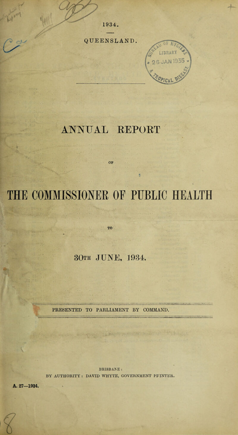 1934. ANNUAL REPORT OF ”V 4k >4. . *■ THE COMMISSIONER OE PUBLIC HEALTH BOth JUNE, 1934 PRESENTED TO PARLIAMENT BY COMMAND. A. 27—1934, BRISBANE : BY AUTHORITY : DAVID WHYTE, GOVERNMENT PRINTER.