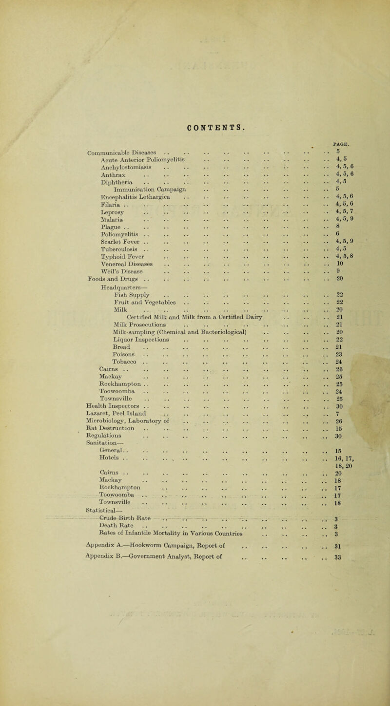 CONTENTS Communicable Diseases Acute Anterior Poliomyelitis Anchylostomias is Anthrax Diphtheria Immunisation Campaign Encephalitis Lethargica Filaria Leprosy Malaria Plague Poliomyelitis Scarlet Fever Tuberculosis .. Typhoid Fever Venereal Diseases Weil’s Disease Foods and Drugs .. Headquarters—- Fish Supply Fruit and Vegetables Milk . Certified Milk and Milk from a Certified Dairy Milk Prosecutions Milk-sampling (Chemical and Bacteriological) Liquor Inspections Bread Poisons Tobacco Cairns .. Mackay Rockhampton Toowoomba Townsville Health Inspectors Lazaret, Peel Island Microbiology, Laboratory of Rat Destruction Regulations Sanitation—- General.. Hotels .. Cairns . . Mackay Rockhampton Toowoomba . * Townsville Statistical— Crude Birth Rate . . Death Rate Rates of Infantile Mortality in Various Countries Appendix A.—Hookworm Campaign, Report of Appendix B,—Government Analyst, Report of PAGE. . . 5 .. 4,5 . . 4, 5, 6 .. 4, 5, 6 .. 4,5 .. 5 .. 4,5,6 . . 4, 5, 6 . . 4, 5, 7 ... 4,5,9 .. 8 .. 6 .. 4, 5, 9 .. 4, 5 .. 4,5,8 .. 10 .. 9 .. 20 .. 22 . . 22 .. 20 .. 21 . . 21 .. 20 .. 22 .. 21 .. 23 .. 24 .. 26 .. 25 . . 25 .. 30 .. 7 .. 26 .. 15 .. 30 .. 15 .. 16,17, 18, 20 .. 20 .. 18 .. 17 .. 17 .. 18 . . 3 .. 3 . . 3 .. 31 .. 33
