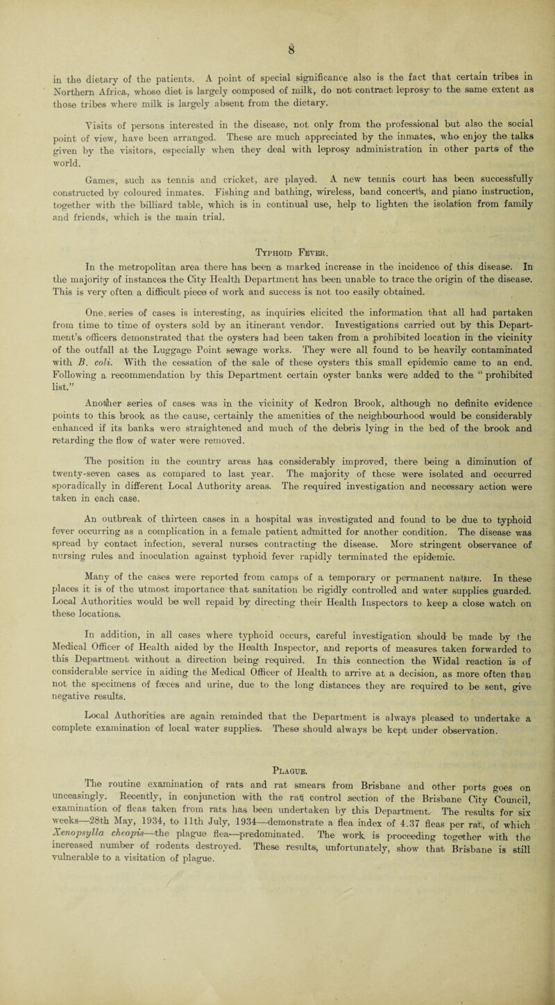 m the dietary of the patients. A point of special significance also is the fact that certain tribes in Northern Africa., whose diet is largely composed of milk, do not contract leprosy to the same extent as those tribes where, milk is largely absent from the dietary. Visits of persons interested in the disease, not only from the professional but also the social point of view, have been arranged. These are much appreciated by the inmates, who enjoy the talks given by the visitors, especially -when they deal with leprosy administration in other parts of the world. Games, such as tennis and cricket, are played. A new tennis court has been successfully constructed by coloured inmates. Fishing and bathing, wireless, band concert^, and piano instruction, together with the billiard table, which is in continual use, help, to lighten the isolation from family and friends, which is the main trial. Typhoid Fevkr. In the metropolitan area there has been a marked increase in the incidence of this disease. In the majority of instances the City Health Department has been unable to trace the origin of the disease. This is very often a difficult piece of work and success is not. too easily obtained. One. series of cases is interesting, a,s inquiries elicited the information that all had partaken from time to time of oysters sold by an itinerant vendor. Investigations carried out by this Depart¬ ment’s officers demonstrated that the oysters had been taken from a prohibited location in the vicinity of the outfall at the Luggage Point sewage works. They were all found to be heavily contaminated with B. coli. With the cessation of the sale of these oysters this small epidemic came to an end. Following a. recommendation by this Department certain oyster banks were added to the “ prohibited list,” Another series of cases was in the vicinity of Kedron Brook, although no definite evidence points to this brook as the cause, certainly the amenities of the neighbourhood would be considerably enhanced if its banks were straightened and much of the debris lying in the bed of the brook and retarding the flow of wTater were removed. The position in the country areas has considerably improved, there being a diminution of twenty-seven cases as compared to last year. The majority of these were isolated and occurred sporadically in different Local Authority areas. The required investigation and necessary action were taken in each case. An outbreak of thirteen cases in a hospital was investigated and found to be due to typhoid fever occurring as a complication in a female patient admitted for another condition. The disease was spread by contact infection, several nurses contracting the disease. More stringent observance of nursing mles and inoculation against typhoid fever rapidly terminated the epidemic. Many of the cases, were reported from camps of a temporary or permanent naf(ure. In these places it; is of the utmost importance that sanitation be rigidly controlled and water supplies, guarded. Local Authorities would be well repaid by directing their Health Inspectors to keep a close: watch on these locations. In addition, in all cases where typhoid occurs, careful investigation should be made by the Medical Officer of Health aided by the Health Inspector, and reports of measures taken forwarded to this Department without a direction being required. In this connection the Widal reaction is of considerable service in aiding the Medical Officer of Health to arrive at a decision, as more often than not the specimens of faeces and urine, due to the. long distances they are required to be sent, give negative results. Local Authorities are again reminded that the Department is always pleased to undertake a complete examination of local water supplies. These should always be kept under observation. Plaque. The routine examination of rats and rat smears from Brisbane and other ports goes on unceasingly. Recently, in conjunction with the raff control section of the Brisbane City Council, examination of fleas taken from rats has been undertaken by this Department. The results for six weeks—28th May, 1934, to 11th July, 1934—demonstrate a flea index of 4.37 fleas per rati, of which Xenopsylla cheopis—the plague flea,—predominated. The work is proceeding together' with the increased number.of rodents destroyed. These results, unfortunately, show that Brisbane is still vulnerable to a visitation of plague.