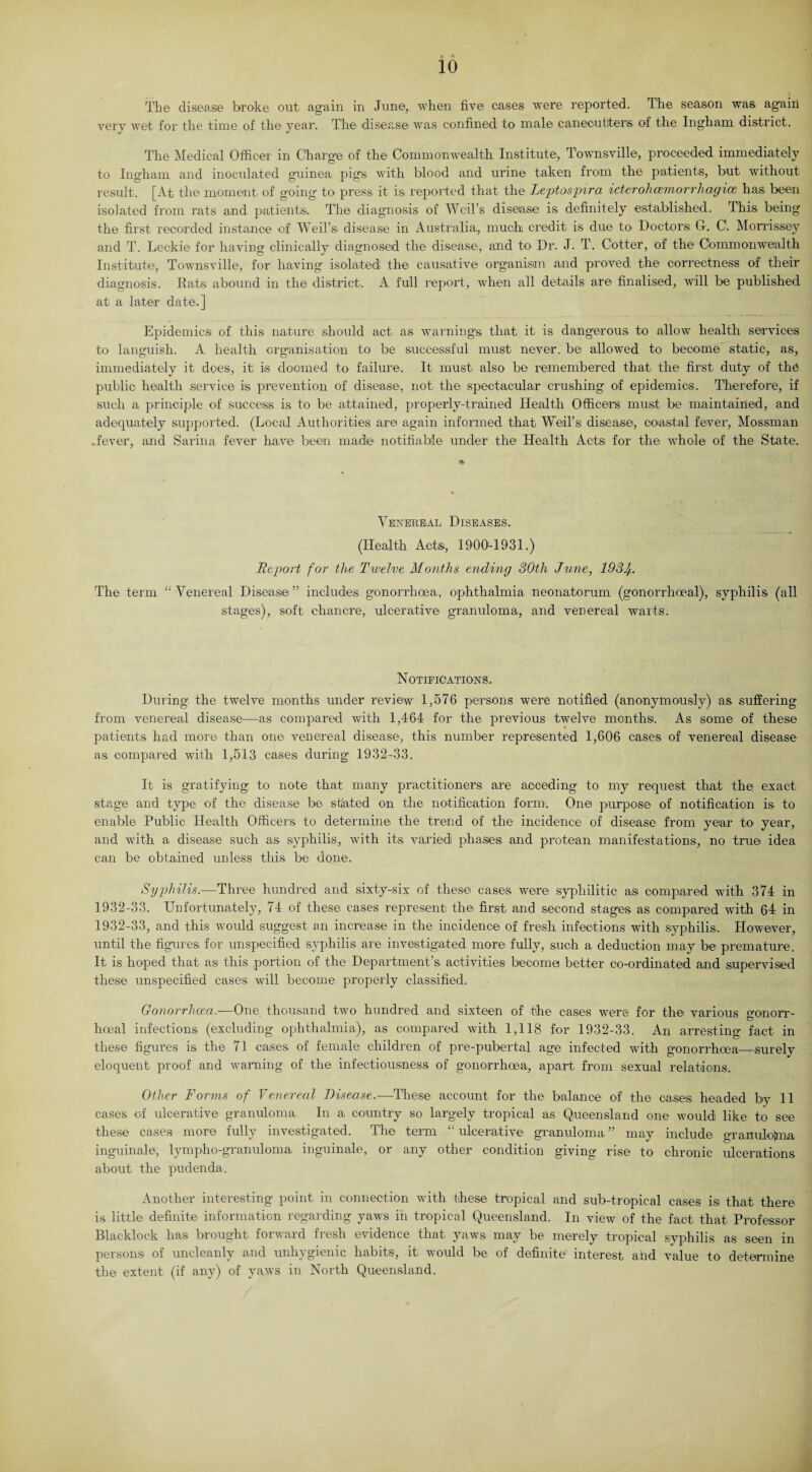 . The disease broke out again in June, when five cases were reported. The season was again very wet for the time of the year. The disease was confined to male canecutlters of the Ingham district. The Medical Officer in Charge of the Commonwealth Institute, Townsville, proceeded immediately to Ingham and inoculated guinea pigs with blood and urine taken from the patients, but without result. [At the moment of going- to press it is reported that the Leptospira icterohcemorrhagice. has been isolated from rats and patients. The diagnosis of Weil’s disea,se is definitely established. This being the first recorded instance of Weil’s, disease in Australia,, much credit is due to Doctors G. C1. Morrissey and T. Leckie for having clinically diagnosed the disease, and to Dr. J. T. Cotter, of the Commonwealth Institute, Townsville, for having isolated the causative organism and proved, the correctness of their diagnosis. Rats abound in the district. A full report, when all details are finalised, will be published at a later date.] Epidemics of this nature should act a,s warnings that it is dangerous to allow health services to languish. A health organisation to be successful must never, be allowed to become static, as, immediately it does, itl is doomed to failure. It must also be remembered that the first duty of the public health service is prevention of disease, not the spectacular crushing of epidemics. Therefore, if such a principle of success is to be attained, properly-trained Health Officers must be maintained, and adequately supported. (Local Authorities are again informed that Weil’s disease, coastal fever, Mossman .fever, and Sarina fever have been madia notifiable under the Health Acts for the whole of the State. Venereal Diseases. (Health Acts, 1900-1931.) Report for the Twelve Months ending 30th June, 193^. The term “ Venereal Disease ” includes gonorrhoea, ophthalmia neonatorum (gonorrhoeal), syphilis (all stages), soft chancre, ulcerative granuloma, and venereal warts. Notifications. During the twelve months under review 1,576 persons were notified (anonymously) as suffering from venereal disease,—as compared with 1,464 for the previous twelve months. As some of these patients had more than one venereal disease, this number represented 1,606 cases of venereal disease- as compared with 1,513 cases during 1932-33. It is gratifying to note that many practitioners are acceding to my request that the' exact stage and type of the disease be stated on the notification form'. Onei purpose of notification is to enable Public Health Officers to determine the trend of the incidence of disease from year to year, and with a disease such as syphilis, with its varied phases and protean manifestations, no true idea can be obtained unless this be done. Syphilis.—Three hundred and sixty-six of these cases were syphilitic as compared with 374 in 1932-33. Unfortunately, 74 of these cases represent the first and second stages as compared with 64 in 1932-33, and this would suggest an increase in the incidence of fresh infections with syphilis. However, until the figures for unspecified syphilis are investigated more fully, such a deduction may be premature. It is hoped that as this portion of the Department’s activities become better co-ordinated and supervised these unspecified cases will become properly classified. Gonorrhoea.-—One thousand two hundred and sixteen of the cases were for the various gonorr¬ hoeal infections (excluding ophthalmia), as compared with 1,118 for 1932-33. An arresting fact in these figures is the 71 cases of female children of pre-pubertal age infected with gonorrhoea—surely eloquent proof and warning of the infectiousness of gonorrhoea, apart from sexual relations. Other Forms of Venereal Disease.-—These account for the balance of the cases headed by 11 cases of ulcerative granuloma In a country so largely tropical as Queensland one would like to see these cases more fully investigated. The term “ ulcerative granuloma ” may include granulotma inguinale, lympho-granuloma inguinale, or any other condition giving rise to chronic ulcerations about the pudenda. Another interesting point in connection with these tropical and sub-tropical cases isi that there is little definite information regarding yaws in tropical Queensland. In view of the fact that Professor Blacklock has brought forward fresh evidence that, yaws may be merely tropical syphilis as seen in persons of uncleanly and unhygienic habits, it would be of definite interest and value to- determine the extent (if any) of yaws in North Queensland.