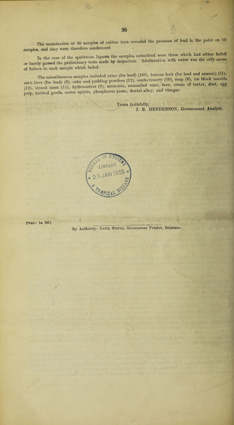The examination of 30 samples of rubber toys revealed the presence of lead in the paint on 10 samples, and they were therefore condemned In the case of the spirituous liquors, the samples submitted were those which had either failed or barely ^Ld 4e preliminary tests made by inspectors. Adulteration wtth water was the only cause of failure in each sample which failed. The miscellaneous samples included urine (for lead) (168), human hair (for lead and arsenic) (11), oat’s liver (for lead) (6), cake and pudding powders (12), confectionery (10), soap (6) ice block moulds (12), tinned meat (11), hydrometers (9), ammonia, enamelled ware, beer, cream of tartar, dust, egg pulp, knitted goods, motor spirits, phosphorus paste, dental alloy, and vinegar. Yours faithfully, J. B. HENDERSON, Government Analyst,. By Authority: David Whyte, Government Printer, Brisbane. Price: la. 3d.]