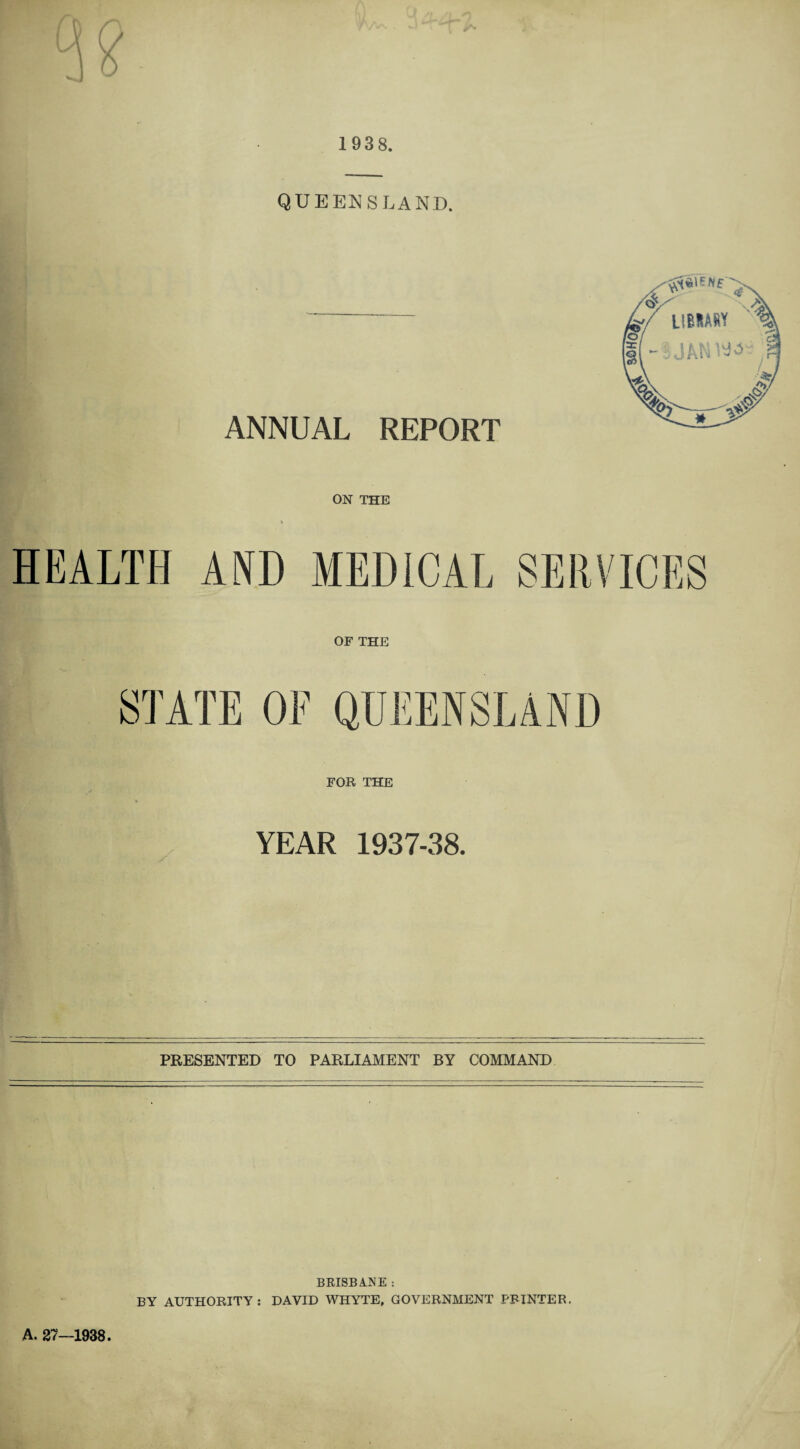 1938. QUEENSLAND. ANNUAL REPORT ON THE HEALTH AND MEDICAL SERVICES OF THE STATE OF QUEENSLAND FOB THE YEAR 1937-38. PRESENTED TO PARLIAMENT BY COMMAND A. 27—1938. BRISBANE : BY AUTHORITY: DAVID WHYTE, GOVERNMENT PRINTER.