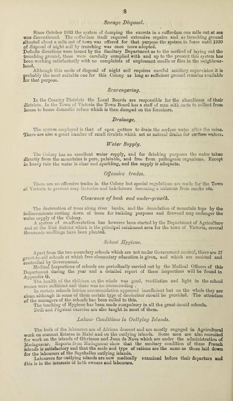Sewage Disposal. Since October 1033 the system of dumping the excreta in a cofferdam one mile out at sea •was discontinued. The cofferdam it self required extensive repairs and as trenching ground situated about a mile out of town was offered for that purpose the system in force until 1930 of disposal of night soil by trenching was once more adopted. Definite directions were issued by the Sanitary Department as to the method of laying out the trenching ground, these were carefully complied with and up to the present this svstem has been working satisfactorily with no complaints of unpleasant smells or flies in the neighbour¬ hood. Although this mode of disposal of night soil requires careful sanitary supervision it is probably the most suitable one for this Colony as long as sufficient ground remains available lor that purpose. Scavengering. In the Country Districts the Local Boards are responsible for the cleanliness of their districts. In the Town of Victoria the Town Board has a staff of men with carts to collect from house to house domestic refuse which is then dumped on the foreshore. Drainage. The system employed is that of open gutters to drain the surface water after the rains. There are also a great number of small rivulets which act as natural drains for surface waters* Water Supply. The Colony has an excellent water supply, and for drinking purposes the water taken directly from the mountains is pure, palatable, and free from pathogenic organisms. Except iai heavy rain the water is clear and sparkling, and the supply is adequate. Offensive trades. There are no offensive trades in the Colony but special regulations are made for'the Town of Victoria to prevent soap factories and bakehouses becoming a nuisance from smoke etc. Clearance of bush and under-growth. The destruction of trees along river banks, and the denudation of mountain tops by the indiscriminate cutting down of trees for building purposes and firewood may endanger the water supply of the Colony. A system of re-afforestation has however been started by the Department of Agriculture and at the Niol district which is the principal catchment area for the town of Victoria, several •thousands seedlings have been planted. School Hygiene. Apart from the two secondary schools which are not under Government control, there are 27 grant-in-aid schools at which free elementary education is given, and which are assisted and controlled by Government. Medical Inspections of schools are periodically carried out by the Medical Officers of this Department during the year and a detailed report of these inspections will be found in Appendix G. The health of the children on the whole was good, ventilation and light in the school rooms were sufficient and there was no overcrowding . In certain schools latrine accommodation appeared insufficient but on the whole they are clean although in some of them certain type of deodoriser should be provided. The attention of the managers of the schools has been called to this. The teaching of Hygiene has been made compulsory in all the grant-in-aid schools. Drill and Physical exercise are also taught in most of them. Labour Conditions in Outlying Islands. The bulk of the labourers are of African descent and are mostly engaged in Agricultural •work on coconut Estates in Make and on the outlying islands. Some men are also recruited for work on the islands of Glcrieuse and Juan de Nova which are under the administration of Madagascar. Reports from Madagascar show that the sanitary condition of these Drench islands is satisfactory and that the scale and type of rations are the same as those laid down for the labourers of the Seychelles outlying islands. Labourers for outlying islands are now medically examined before their departure and this is in the interests of both owners and labourers.