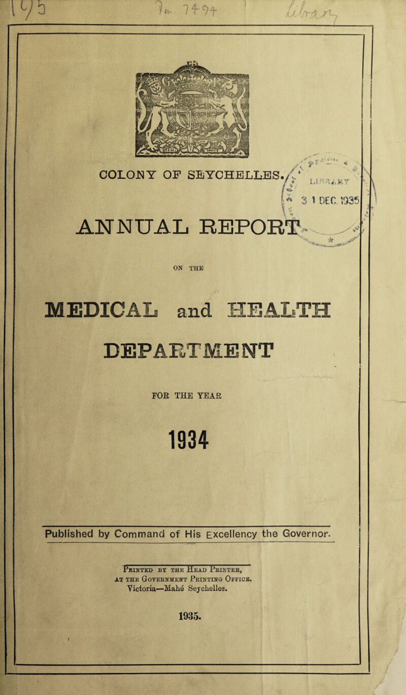 COLONY OF SEYCHELLES./ U S'' .. ?;'-•<< /k* LI 3 1 Dec 1935 ANNUAL REPORT - > ON THE MEDICAL and HEALTH DEPAETME NT FOR THE YEAR 1934 Published by Command of His Excellency the Governor. Printed by the Head Printer, at the Government Printing Office, Victoria—Mahe Seychelles. 1935. i