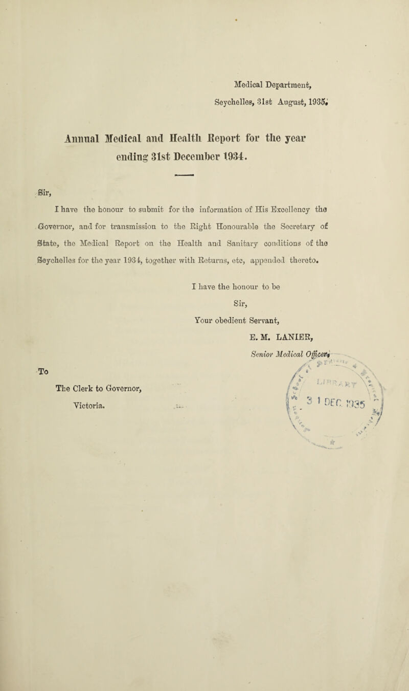 Medical Department, Seychelles, 31st August, 1935* Animal Medical and Health Report for the year ending 31st December 1934. Sir, I have the honour to submit for the information of His Excellency the Governor, and for transmission to the Right Honourable the Secretary of State, the Medical Report on the Health and Sanitary conditions of the Seychelles for the year 1934, together with Returns, etc, appended thereto. To The Clerk to Governor, Victoria. I have the honour to be Sir, Your obedient Servant, E. M. LANIER, Senior Medical Officer^ J A s +.> / 1! *0: u ' nee