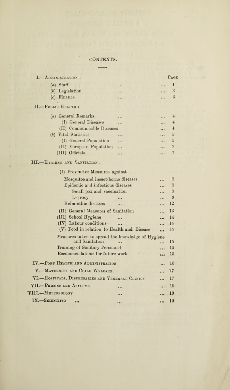 CONTENTS. I.—Administration : Page (a) Staff (b) Legislation (c) Finance II.—Public Health : 1 3 3 (a) General Remarks (T) General Diseases (II) Communicable Diseases (b) Vital Statistics (I) General Population (II) European Population ... (Ill) Officials III.—Hygiene and Sanitation : 4 4 4 5 5 n / n 4 (I) Preventive Measures against Mosquitoe and insect-borne diseases ... 8 Epidemic and infectious diseases ... 8 Small pox and vaccination ... 8 Leprosy ... ... 9 Helminthic diseases ... ... 12 (II) General Measures of Sanitation (III) School Hygiene (IV) Labour conditions (V) Pood in relation to Health and Disease Measures taken to spread the knowledge of Hygiene and Sanitation Training of Sanitary Personnel ... Recommendations for future work ... IV.—Port Health and Administration V.—Maternity and Child Welfare VI.—Hospitals, Dispensaries and Venereal Clinics VLI.—Prisons and Asylums TUT.—Meteorology IX.—Scientific 13 14 14 15 15 15 15 16 17 17 19 19 19