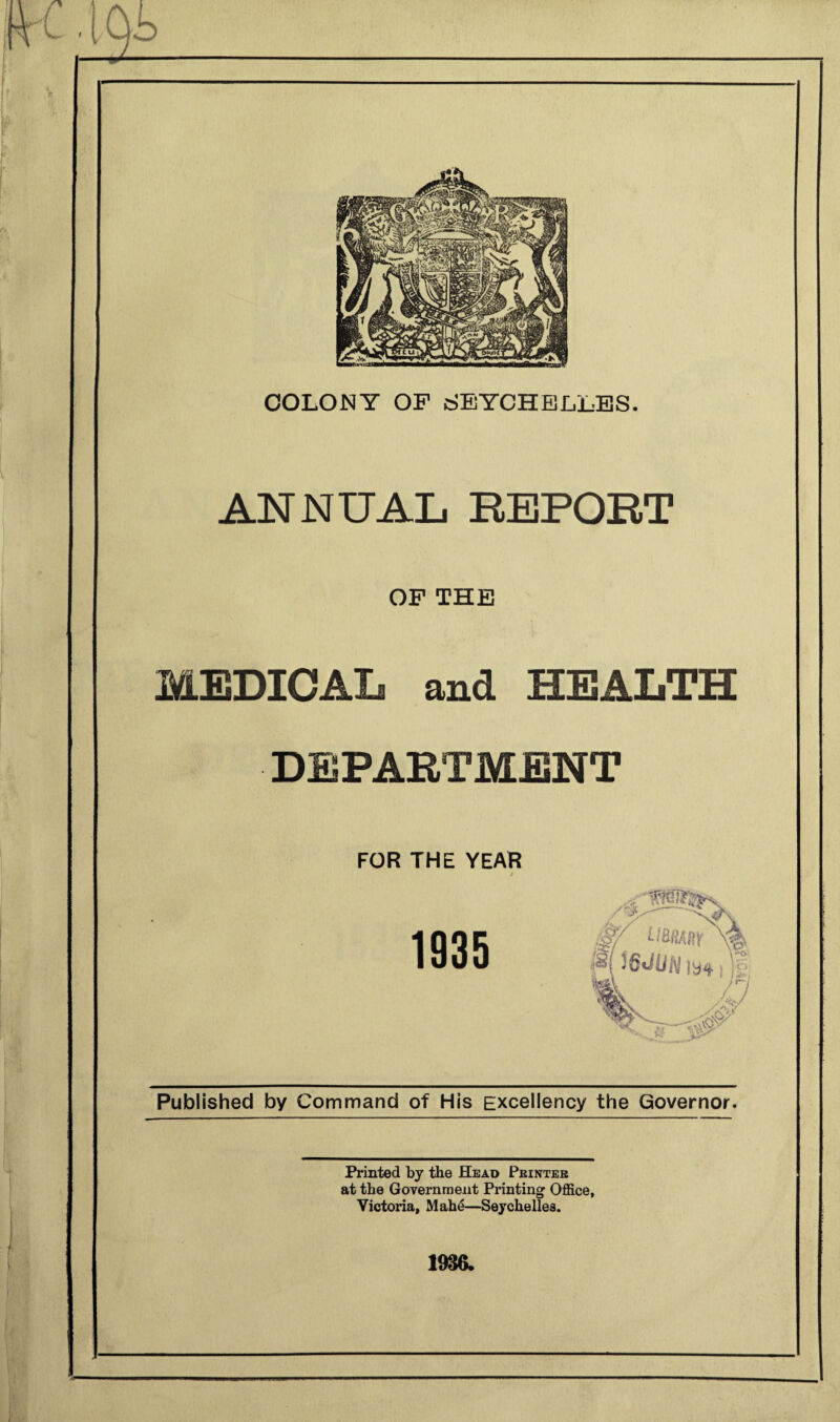 t COLONY OF SEYCHELLES. ANNUAL REPORT OF THE MEDICAL and HEALTH DEPARTMENT FOR THE YEAR Published by Command of His Excellency the Governor. Printed by the Head Printer at the Government Printing Office, Victoria, Mahe—Seychelles. 1936.