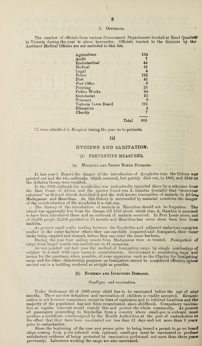 3. Officials. The number of officials from various Government Departments treated at Head Quartef# in Victoria during the year is given hereunder. Officials treated in the districts by the Assistant Medical Officers are not included in this list. Agriculture 154 Audit 7 Ecclesiastical 44 Medical 42 Legal 4 Police 122 Port 41 Post Office 9 Printing 20 Public Works 94 Secretariat 83 Treasury 3 Victoria I own Board 101 Education 4 Charity 7 Total 685 22 were admitted to Hospital during the year as in-patients. Ill HYGIENE AND SANITATION. (1) PREVENTIVE MEASURES. (a) Mosquito and Insect Borne Diseases. In last year’s Report the danger of the introduction of Anopheles into the Colony was? pointed out and the two outbreaks which occurred, but quickly died out, in 1908, and 1930 lU the Aldabra Group were recalled. In the 1930 outbreak the anopheline was undoubtedly imported there by a schooner front the East Coast of Africa and the species found was A. Gambia (costalis) that “dexterous colonizer” as Colonel Alcock described it and the well known transmitter of malaria in Africa* Madagascar and Mauritius. As this Colony is surrounded by malarial countries the danger of the re-introduction of the anopheles is a real one. The history of the introduction of malaria in Mauritius should not be forgotten. The island was apparently free from the disease till 1853 about which time A. Gambise is assumed to have been introduced there and an outbreak of malaria occurred. In Port Louis alone, out- of 80,000 people 22,000 perished in 13 months and Mauritius has never since been free front malaria. At present small crafts trading between the Seychelles and adjacent malarious countries anchor in the outer harbour where they are carefully inspected and fumigated, their watef tanks being emptied and cleaned, before they can enter the inner harbour. During the year four sailing vessels from Madagascar were so treated. Fumigation of cargo from larger vessels was carried out on 41 occasions. As was pointed out last year the method of fumigating cargo by simple combustion of sulphur in a shed with open caves is unsatisfactory. Government is considering ways and means for the purchase, when possible, of some apparatus such as the Clayton for fumigating cargo and for other disinfecting purposes as fumigation cannot be considered effective unless carried out in a building rendered as airtight as possible. (b) Epidemic and Infectious Diseases. Small-pox and vaccination. Under Ordinance 23 of 1899 every child has to be vaccinated before the age of nintf months. There are few defaulters and vaccination of children is readily accepted. Revacci- nation is not however compulsory except in time of epidemics and in infected localities and th£ majority of the population has not been revaccinated since childhood. Compulsory vaccina¬ tion at regular intervals would remedy this and protect the whole community. At present all passengers proceeding to Seychelles from a country where small-pox is endemic must produce a certificate countersigned by the Health Authorities at the port of embarkition to* the effect that they have been vaccinated not less than 12 days and not more than 3 years prior to embarkation. Since the beginning of the year any person prior to being issued a permit to go on board ships coming from p wts infected with epidemic small-pox must be vaccinated or product satisfactory evidence of being protected by vaccination performed not more than three years previously. Labourers working the cargo are also vaccinated.