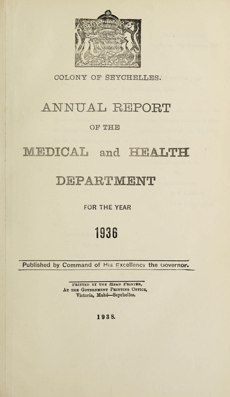 COLONY OF SEYCHELLES. ANNUAL REPORT OF THE MEDICAL and HEALTH DEPARTMENT FOR THE YEAR 1936 . »■■.■■■■■!■ M.-n,. I ■ I I . .■■■I I mil LMf- Published by Command of His Excellency the Governor. JCrinted bi the Head .t'Ri.NTERj At the Government Printing Office, Yictoria, Mah6—Seychelles. 193 8.
