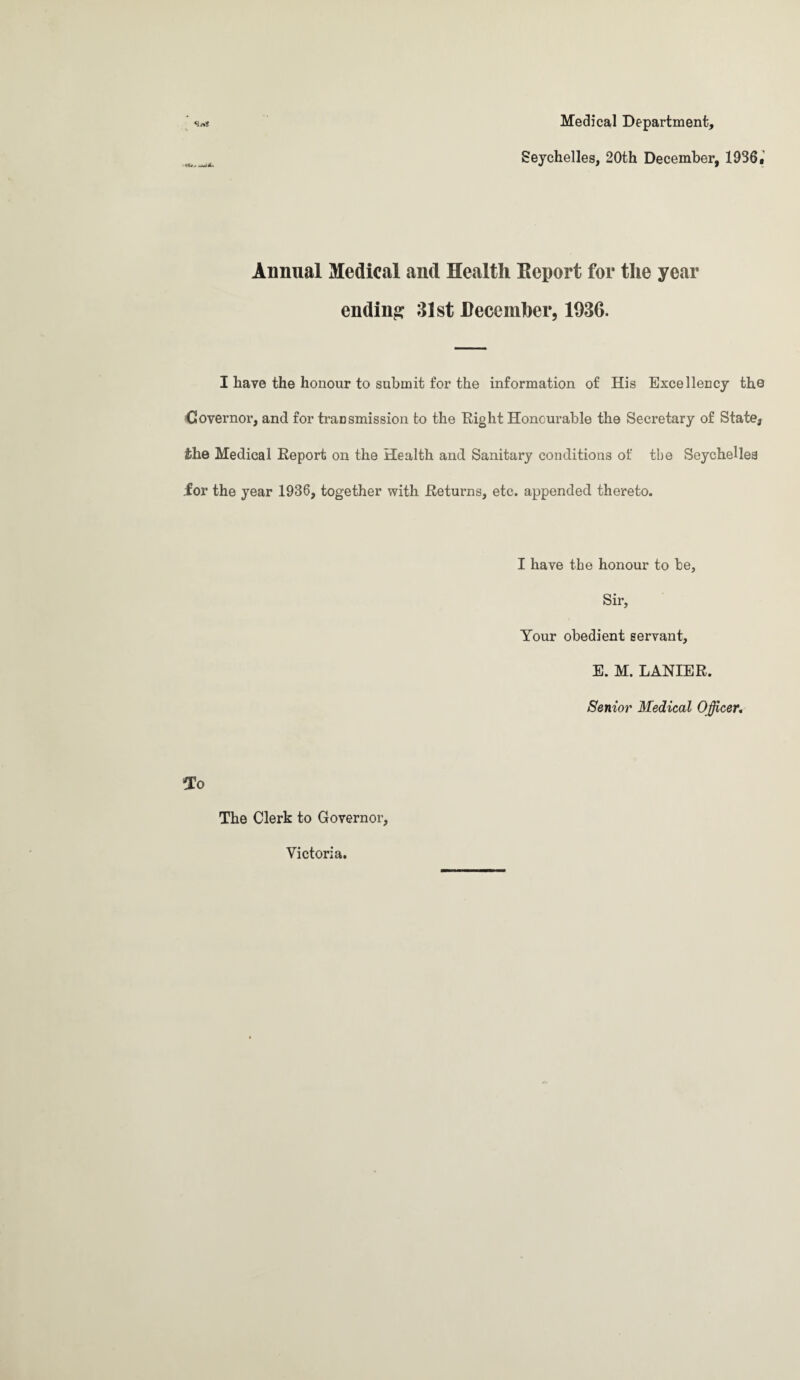 «3i%? Medical Department, Seychelles, 20th December, 1936. Annual Medical and Health Eeport for the year ending 31st December, 1936. I have the honour to submit for the information of His Excellency the Governor, and for transmission to the Eight Honourable the Secretary of State, the Medical Report on the Health and Sanitary conditions of the Seychelles .for the year 1936, together with Returns, etc. appended thereto. I have the honour to be. Sir, Your obedient servant, E. M. LANIER. Senior Medical Officer, To The Clerk to Governor, Victoria.